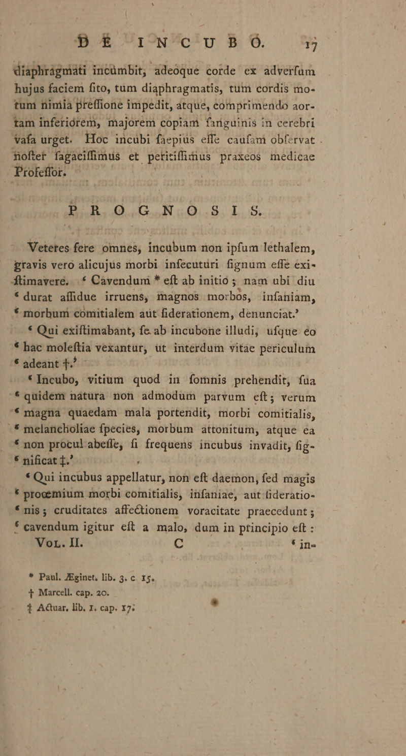 diaphrágmiáti incümbit, adeoque corde ex adverfum hujus faciem fito, tum diaphragmatis, tum cordis mo- tum nimia preffione inipedit, atque, comprimendo aor- tam inferiórem, majorem copiam fanguinis in cerebri vafa urget. Hoc incubi faepius effe caufam obfervat . fofter fagaciffüimus et petitiffinus praxeos medicae Profeffor. li | PRO GNOSIS Vetetes fere omnes, incübum non ipfum lethalem, gravis vero alicujus morbi infecuturi fignum effe exi- ftimavere. |. Cavendum * eft ab initio; nam ubi diu * durat affidue irruens, magnos morbos, infaniam, * morbum coniitialem aut fiderationem, denunciat.? * Qui exiftimabant, fe. ab incubone illudi, ufque eo * hac moleftia vexantür, ut interdum vitáe periculum * adeant ^ - * Incubo, vitium quod in ífomnis prehendit, fua quidem natura non admodum parvum eít; verum * magna quaedam mala portendit, morbi comitialis, -* melancloliae fpecies, morbum attonitum, atque ea * non procul abeffe, fi frequens incubus invadit, fig- * nificat ].' : * Qui incubus appellatur, non eft daemon, fed magis * prooemium morbi comitialis, infaniae, aut (ideratio- * nis; cruditates affectionem voracitate praecedunt ; * cavendum igitur eft a malo, dum in ptincipio eft : Vor. II. C | * jn- * Paul. ZEginet, lib. 3. c. 15. t Marcell. cap. 20. 1 A&amp;uar. lib. I. cap. 17;