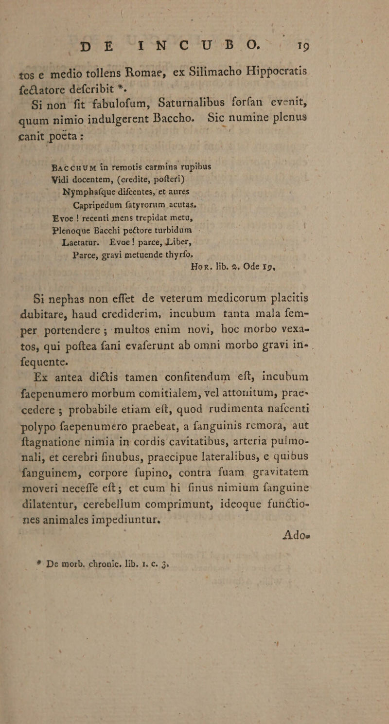 fos e medio tollens Romae, ex Silimacho Hippocratis fe&amp;atore defcribit *. Si non fit fabulofum, Saturnalibus forfan evenit, quum nimio indulgerent Baccho. Sic numine plenus canit poéta :- | | BACCHUM in remotis carmina rupibus Vidi docentem, (credite, pofteri) Nymphaífque difcentes, et aures Capripedum fatyrorum acutas, - Evoe ! recenti mens trepidat metu, Plenoque Bacchi pectore turbidum | . Laetatur. Evoe! parce, Liber, Parce, gravi metuende thyrío, Hon. lib. 2. Ode X9, Si nephas non effet de veterum medicorum placitis dubitare, haud crediderim, incubum tanta mala fem- per portendere ; multos enim novi, hoc morbo vexa- tos, qui poftea fani evaferunt ab omni morbo gravi in- . fequente. Ex antea di&amp;is tamen confitendum eft, incubum faepenumero morbum comitialem, vel attonitum, prae- cedere ; probabile etiam eft, quod rudimenta nafcenti polypo faepenumero praebeat, a fanguinis remora, aut ftagnatione nimia in cordis cavitatibus, arteria pulmo- nali, et cerebri finubus, praecipue lateralibus, e quibus fanguinem, corpore fupino, contra fuam gravitatem moveri neceffe eft; et cum hi finus nimium fanguine dilatentur, cerebellum comprimunt, ideoque functio- nes animales impediuntur. Ad Os * De morb. chronic. lib, 1. c. 3.