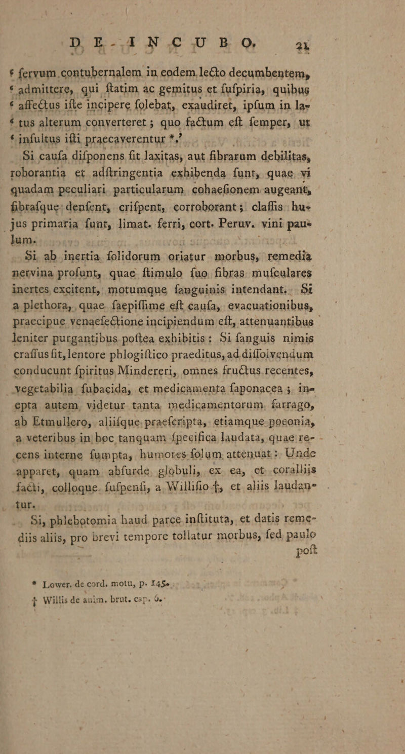 DE-INCUBO a * fervum.contubernalem in eodem le&amp;to decumbentem, * admittere, qui. ftatim ac gemitus et fufpiria, quibus * tus alterum converteret ; quo factum eft femper, ut * infultus ifti praecaverentur *. : Si caufa difponens fit laxitasy aut condos debilitas, roborantia et adftringentia exhibenda fish quae. vi itn vet initohwi aotiniantl claffis |l jus primaria funt, limat. mp cort. Peruw.. vini paue lum. $i ab inertia fálidorum. oriatur dieBeh ats remedia netvina profunt, quae ftimulo fuo. fibras mufculares inertes excitent, motumque íanguinis intendant. 5t a plethora, quae. faepiffime eft cauía, evacuationibus, leniter purgantibus poftea exhibitis: 5i fanguis nimis crafius fit, lentore phlogiftico praeditus, ad diflolvendum conducunt fpiritus Mindereri, omnes fructus recentes, .vegetabilia. fubacida, et medicamenta faponacea ;. in- epta autem, videtur tanta medicamentorum. farrago, ab Etmullero, aliifque. praefcripta, etiamque poconia, a veteribus in; boc tanquam fpecifica laudata, quae re- .cens interne fumpta, humores folum; attenuat :: Undc apparet, quam abfurde globuli, ex ea, et coralliis fatti, colloque. fufpenfi, a Willifio-T et aliis laudan tur. . 9h phlebotomia haud parce inflituta, et datis remc- diis aliis, pro brevi tempore tollatur morbus, fed. paulo poft * Lower. de cord. motu, p. I45» . 1 Willis de anim. brut. cap. 9e 1