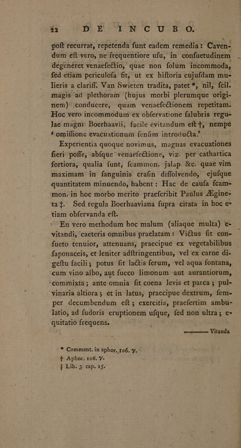 3a 9 ECNUNCO woESÓ poft recurrat, repetenda funt eadem remedia: Caven: dum eft vero, ne frequentiore ufu, in confüetudinem degénéret venaefedtio, quae non folum incommoda, féd etiam periculofa fit, ut ex hiftoria cujufdam mu- lieris a clariff. Van Swieten tradita, patet *, nil, fcil. magis ad plethoram (hujus morbi plerumque origi- nem) conducere, quam venaefe&amp;tionem repetitam. Hoc vero incommodum ex obfervatione falubris regu- lae magni Boerhaavii, facile evitandum eft f, nempe * omiífione evacuationum fenfim introducta. Experientia quoque novimus, magnas evacuationes fieri poffe, abíque' venaefectione, viz. per cathartica fortiora, qualia funt, Ícammon. jalap. &amp;c. quae vim maximam in fanguinis crafin diffolvendo, ejufque quantitatem minuendo, habent: Hac de caufa fcam- mon. in hoc morbo merito praefcribit Paulus ZEgine- tad. Sed regula Boerhaaviana fupra citata in hoc e* . tiam obfervanda eft. En vero methodum hoc malum (aliaque multa) e- vitandi, caeteris omnibus praelatam: Victus fit con- fueto tenuior, attenuans, praecipue ex vegetabilibus faponaceis, et leniter adftringentibus, vel ex carne di- geftu facili; potus fit lactis ferum, vel aqua fontana, cum vino albo, aut fucco limonum aut aurantiorum, 'Ccommixta; ante omnia fit coena levis et parca 5 pul- vinaria altiora; et in latus, praecipue dextrum, íem- per decumbendum eit ; exercitia, praefertim ambu- latio, ad fudoris eruptionem ud íed non ultra; e- quitatio frequens. 3 Vitanda | * Comment. in aphor, to6. vy. $T Aphor. 106. Y.