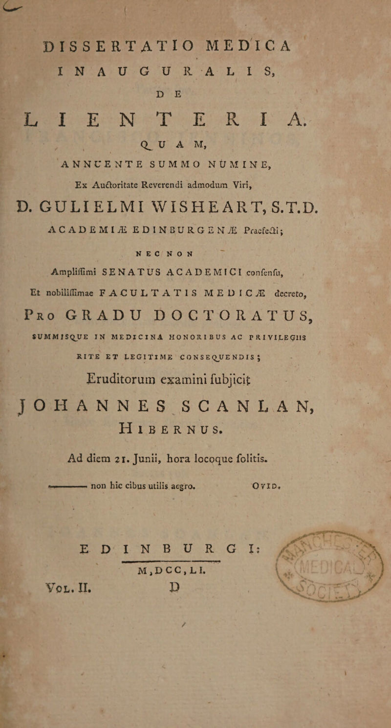 -— EI DISSERTATIO MEDICA BEENWTASTUTGOU R-^AÀA .L- I:-8, DE | END UEVCN OCTO ECGR D oA QUA M, ANNUCENTE SUMMO NUMINE, Ex Audbritate Reverendi admodum Viri, D. GULIELMI WISHEAR T, S. T.D. ACADEMIJ/JE EDINBURGZN A/JE Pracfedi; NEC NON Amplifimi SENATUS ACADEMICI confenfi, Et nobilifimae F ACULTA T1S MEDICUE decreto, PuoGRADU DOCTORATUS, $UMMISQUE IN MEDICINA HONORIBUS AC PRIVILEGIIS RITE ET LEGITIME CONSEQUENDIS3j Eruditorum examini fubjicit JOHANNES SCANLAN, HiBERNUS. Ad diem 21. Junii, hora locoque folitis. non hic cibus utilis aegro. OvID., ID 1I^N H.U'-.R-.G I: M,DCC,LL VoL. II. D P AS