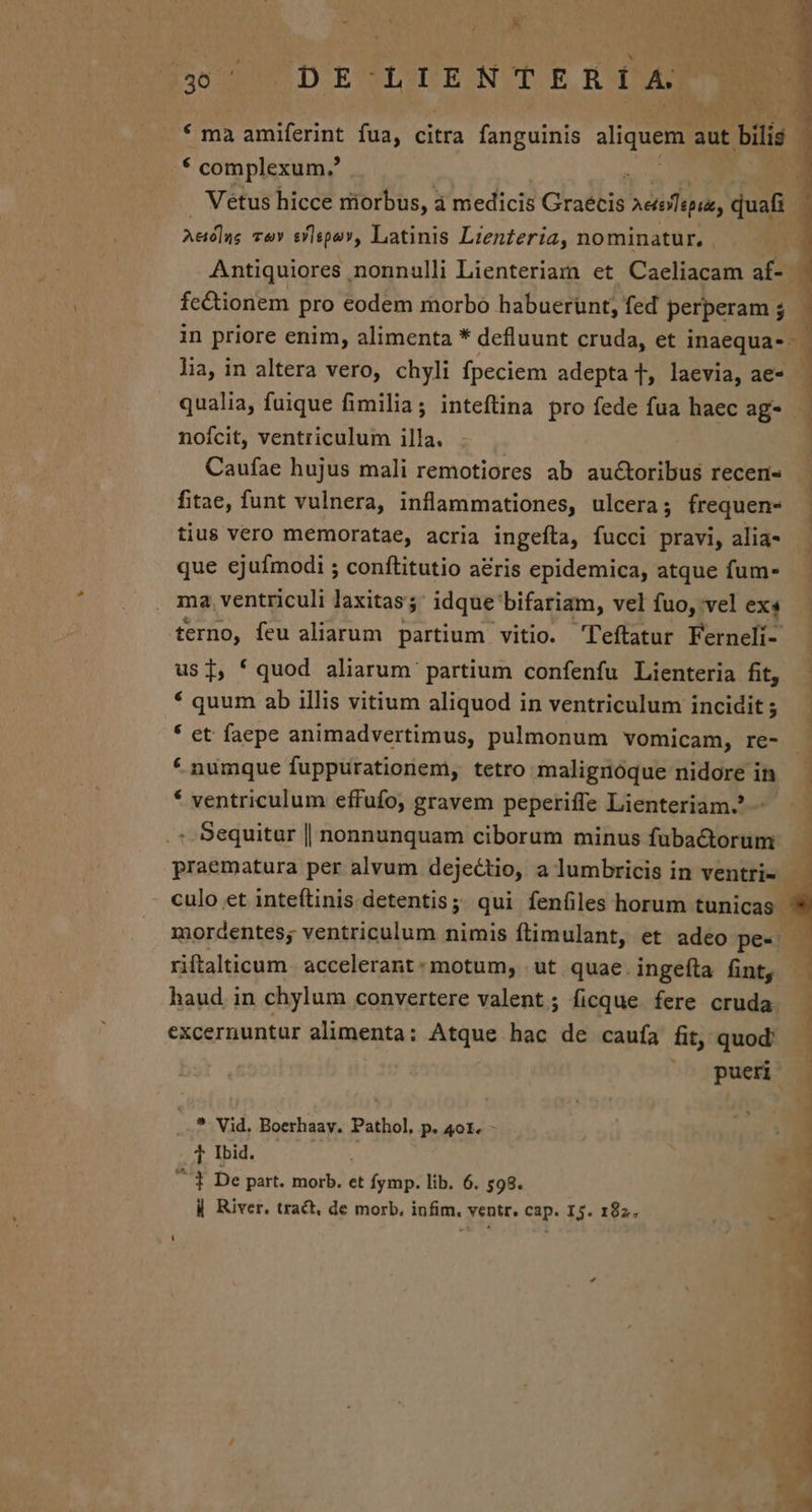 f ma amiferint fua, citra fanguinis sliquem. aut : bili | : complexum. : Vetus hicce riorbus, à medicis Gradlis vespa, duafi | j Aedlas Tav slspo», Latinis Lzenteria, nominatur. | | Antiquiores nonnulli Lienteriam et Caeliacam af- | fc&amp;tionem pro eodem morbo habuerünt, fed perperam ; $ in priore enim, alimenta * defluunt cruda, et inaequa- - | lia, in altera vero, chyli fpeciem adepta T, laevia, ae- qualia, fuique fimilia; inteftina pro fede fua haec ag- - nofcit, ventriculum illa. Caufae hujus mali remotiores ab auctoribus recens — fitae, funt vulnera, inflammationes, ulcera; frequen- . tius vero memoratae, acria ingefta, fucci pravi, alia- ] que ejufmodi ; conftitutio a&amp;ris epidemica, atque fum- ma. ventriculi laxitas; Adque bifariam, velíuo,velexs - terno, feu aliarum partium vitio. 'Teftatur Ferneli- | usi, ' quod aliarum partium confenfu Lienteria fit, * quum ab illis vitium aliquod in ventriculum incidit; | * et faepe animadvertimus, pulmonum vomicam, re- | * numque fuppurationem, tetro malignóque nidore i ino * ventriculum effufo, gravem peperiffe Lienteriam^ ^ — 1 . Sequitur | nonnunquam ciborum minus fubactorum praematura per alvum dejectio, a lumbricis in ventris — culo et inteftinis detentis; qui fenfiles horum tunicas | mordentes; ventriculum nimis ftimulant, et adeo pes riftalticum. accelerant: motum, ut quae. ingefta fint, — haud in chylum convertere valent; ficque fere cruda. — excernuntur alimenta; Atque hac de caufa fit, quod: pueri - ) | ) | 1 ...* Vid. Boerhaay. Pathol, p. 4ot. - Pius 00s ^ 1 De part. morb. et fymp. lib. 6. 598. | River. tract, de morb. infim, ventr. cap. I5. 182. 4