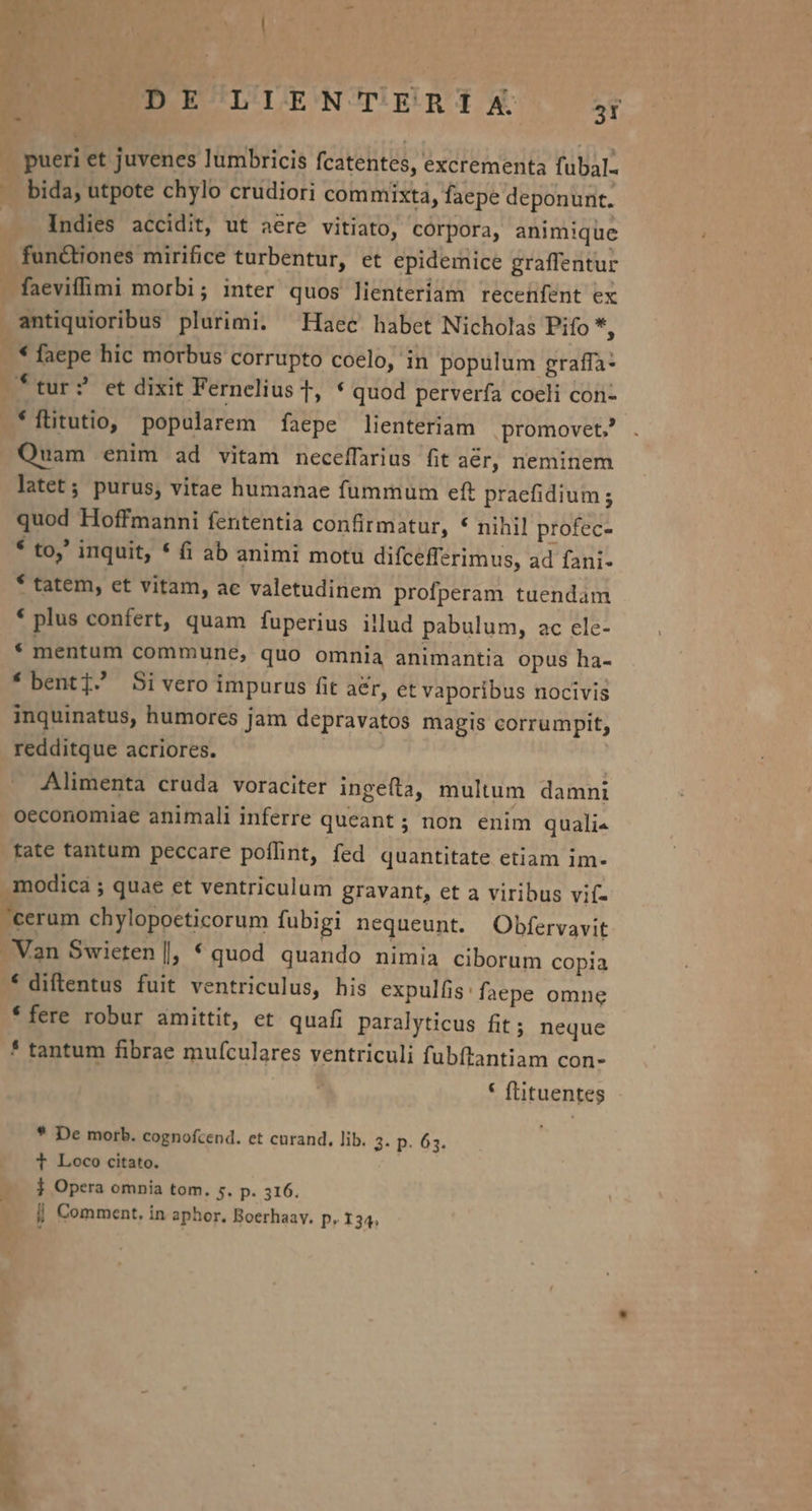 EU UP E/LLENTERIX. 5j J pueri et juvenes lumbricis fcatentes, excrementa fubal- - bida, utpote chylo crudiori commixta, faepe deponunt. Indies accidit, ut aére vitiato, córpora, animique functiones mirifice turbentur, et epidemice graffentur faeviffimi morbi; inter quos lienteriam recehfent ex antiquioribus plurimi. Haec habet Nicholas Pifo *, -.* faepe hic morbus corrupto coelo, in populum graffa- ftur? et dixit Fernelius T, * quod perverfa coeli con- *ftitutio, popularem faepe lienteriam promovet? Quam enim ad vitam neceffarius fit aér, neminem latet; purus, vitae humanae fummum eft praefidium ; quod Hoffmanni fententia confirmatur, * nihil profec- * to,' inquit, * (i ab animi motu difcefferimus, ad fani- * tatem, et vitam, ac valetudinem profperam tuendam * plus confert, quam fuperius illud pabulum, ac cle- * mentum commune, quo omnia animantia opus ha- * bent] Si vero impurus fit aer, et vaporibus nocivis inquinatus, humores jam depravatos magis corrumpit, redditque acriores. | | Alimenta cruda voraciter ingefta, multum damni oeconomiae animali inferre queant ; non. enim quali« tate tantum peccare poflint, fed quantitate etiam im- . modica ; quae et ventriculum gravant, et a viribus vif- cerum chylopoeticorum fubigi nequeunt. Obfervavit Van Swieten |, * quod quando nimia ciborum copia * diflentus fuit ventriculus, his expulfis: faepe omne *fere robur amittit, et quafi paralyticus fit; neque * tantum fibrae mufculares ventriculi fubftantiam con- E * flituentes * De morb. cognofcend. et cnrand. lib. 3- p. 63. T Loco citato. 1 Opera omnia tom. s. p. 316. i| Comment. in aphor. Boerhaav. p. I34