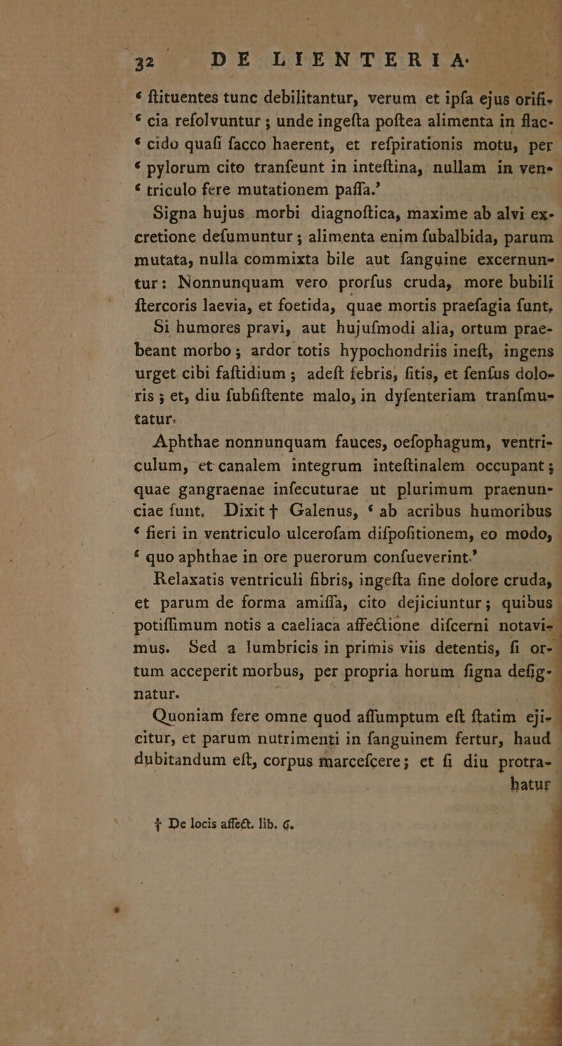 421] DE LIENTERtLAQ) * flituentes tunc debilitantur, verum et ipfa ejus orifi- * cia refolvuntur ; unde ingefta poftea alimenta in flac-- * cido quafi facco haerent, et refpirationis motu, per * pylorum cito tranfeunt in inteftina, nullam in ven. € triculo fere mutationem paffa.' | Signa hujus .morbi diagnoflica, maxime ab alvi ex- cretione defumuntur ; alimenta enim fubalbida, parum mutata, nulla commixta bile aut fanguine excernun- tur: Nonnunquam vero prorfus cruda, more bubili ftercoris laevia, et foetida, quae mortis praefagia funt, Si humores pravi, aut hujufmodi alia, ortum prae- beant morbo ; ardor totis hypochondriis ineft, ingens urget cibi faftidium ;. adeft febris, fitis, et fenfus dolo- ris ; et, diu fubfiftente malo, in dyfenteriam tranfmu- tatur. | | Aphthae nonnunquam fauces, oefophagum, ventri- culum, etcanalem integrum inteílinalem occupant; quae gangraenae infecuturae ut plurimum praenun- ciae funt, Dixit f Galenus, * ab acribus humoribus * fieri in ventriculo ulcerofam difpofitionem, eo modo; * quo aphthae in ore puerorum confueverint. : Relaxatis ventriculi fibris, ingefta fine dolore cruda, | et parum de forma amiífa, cito dejiciuntur; quibus ! potiffimum notis a caeliaca affe&amp;tione difcerni notavi- mus. Sed a lumbricis in primis viis detentis, fi or-. tum acceperit morbus, per propria horum figna defig- natur. | ; | € Quoniam fere omne quod affumptum eft ftatim. eji- citur, et parum nutrimenti in fanguinem fertur, haud - dubitandum eft, corpus marcefcere; et fi diu protra-. hatur - 1 De locis affect. lib. c.