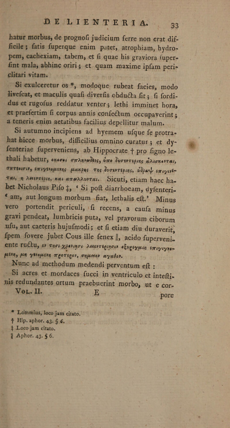 DEXLIENTERIA , yg hatur morbus, de prognofi judicium ferre non erat di£- ficile; fatis fuperque enim patet, atrophiam, bydro- pem, cachexiam, tabem, et fi quac his graviora (uper- £nt mala; abhinc oriri; et quam maxime ipfam peri- clitari vitam. . Si exulceretur os *, modoque- rubeat facies, modo livefcat, et maculis quafi diverfis obdu&amp;ta fit; fi fordi- dus et rugofus reddatur venter; lethi imminet hora; .et praefertim fi corpus annis confectum occupaverint 5 a teneris enim aetatibus facilius depellitur malum. Si autumno incipiens ad hyemem ufque fe protra- hat hicce. morbus, difficilius omnino curatur; et dy- fenteriae fuperveniens, ab Hippocrate T pro figno le- thali habetur, 6x6c6 emAnediss, Uzro Jesyvépute &amp;)uexeYTa, TETÉuCU, érUyMDepityns peuxpus. Tas DvctyT&amp;puns, Dipan] emuyirt T4, «4 AHtrzipim, xai azeAAvYTR — Oicuti, etiam haec ha- bet Nicholaus Pifo 1. * Si poft diarrhoeam, dyfenteri- * am, aut longum morbum .fiat, lethalis eft. Minus vero portendit periculi, fi recens, a caufa minus gravi pendeat, lumbricis puta, vel pravorum ciborum ufu, aut caeteris hujufmodi; et fi etiam diu duraverit, fpem fovere jubet Cous ille fenex l; acido fuperveni« ente ructu, £y T2961 aperiens AeteYT6oi uci e£vgeypuun £7 iy iryYom prn qom yMopeeya zreovépoy, ewpeetoy. evyeoy. Nunc ad methodum medendi perventum eft : - Si acres et mordaces fucci in ventriculo et intefti- nis redundantes ortum praebuerint morbo, ut e cor- Vor. II. E pore  * Lommius, loco jam citato. T Hip.aphor. 43. $ 6. 1 Loco jam citato.