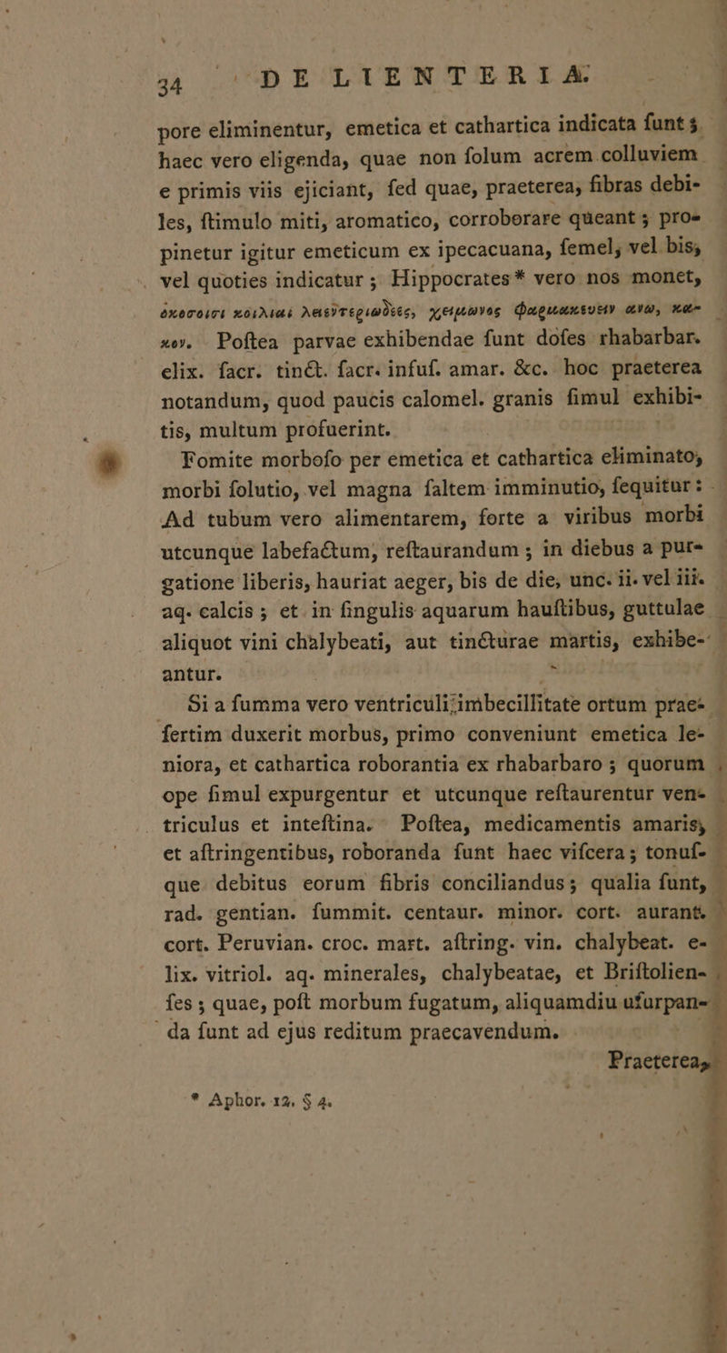 pore eliminentur, emetica et cathartica indicata funt $ haec vero eligenda, quae non folum acrem.colluviem e primis viis ejiciant, fed quae, praeterea, fibras debi- les, ftimulo miti, aromatico, corroberare queant 5 pro» pinetur igitur emeticum ex ipecacuana, femel, vel bis; vel quoties indicatur ; Hippocrates* vero nos monet, óxecoict xórMaé Aas)TéguaDses, ytpuuvae Qugueaxsutiy aua, utu xo. Poftea parvae exhibendae funt dofes rhabarbar. elix. facr. tin&amp;t. facr. infuf. amar. &amp;c. hoc praeterea notandum, quod paucis calomel. granis fimul: indbe tis, multum profuerint. Fomite morbofo per emetica et cathartica eliminato, morbi folutio, vel magna faltem imminutio; fequitur : Y Ad tubum vero alimentarem, forte a viribus morbi utcunque labefa&amp;tum, reftaurandum ; in diebus a pur» gatione liberis, hauriat aeger, bis de die, unc. ii. vel iii. - aq. calcis ; et. in fingulis aquarum hauftibus, guttulae aliquot vini vetito aut tincturae martis, exhibe- antur. E .. Bia fumma vero ventriculi; simbecillitate ortum prae- - fertim duxerit morbus, primo conveniunt emetica le- niora, et cathartica roborantia ex rhabarbaro ; quorum ope fimul expurgentur et utcunque reftaurentur ven- | triculus et inteftina. — Poftea, medicamentis amaris, | et aftringentibus, roboranda funt haec vifcera; tonuf- que debitus eorum fibris conciliandus; qualia funt, 1 rad. gentian. fummit. centaur. minor. cort. auran&amp; - cort. Peruvian. croc. mart. aftring. vin. chalybeat. e- lix. vitriol. aq. minerales, chalybeatae, et Briftolien- - fes ; quae, poft morbum fugatum, aliquamdiu Mare ! da funt ad ejus reditum praecavendum. Praeter * Aphor. 12. $ 4.