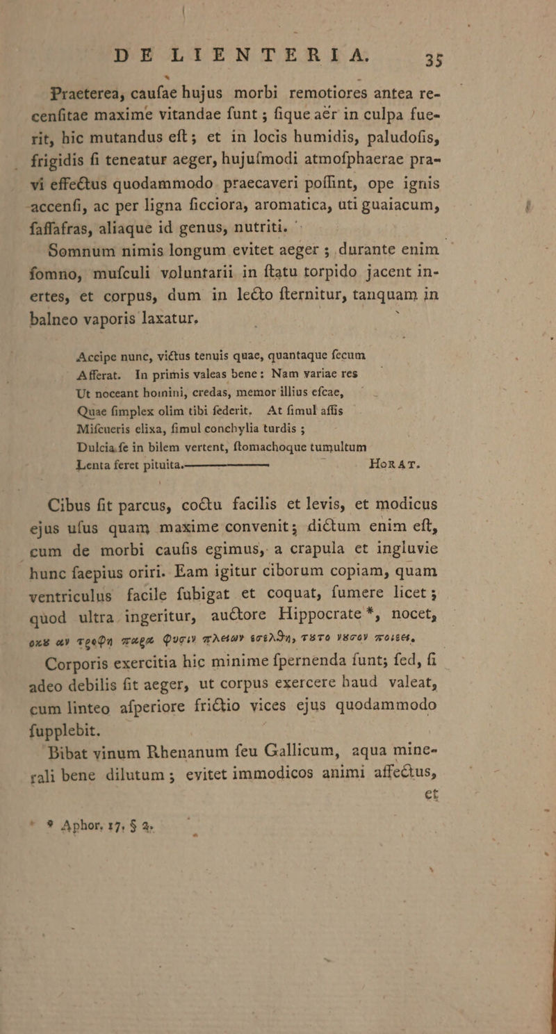 . | Praeterea, caufae hujus morbi remotiores antea re- cenfitae maxime vitandae funt ; fique aer in culpa fue- rit, hic mutandus eft; et in locis humidis, paludofis, frigidis fi teneatur aeger, hujufmodi atmofphaerae pra- vi effectus quodammodo praecaveri poffint, ope ignis -accenfi, ac per ligna ficciora, aromatica, uti guaiacum, faffafras, aliaque id genus, nutriti. - Somnum nimis longum evitet aeger ; durante enim. fomno, mufculi voluntarii in ftatu torpido jacent in- ertes, et corpus, dum in le&amp;o fternitur, tanquam in balneo vaporis laxatur, ; Accipe nunc, victus tenuis quae, quantaque fecum Afferat. In primis valeas bene: Nam variae res Ut noceant bhoinini, credas, memor illius efcae, Quae fimplex olim tibi federit. At fimul affis Mifcueris elixa, fimul conchylia turdis ; Dulcia fe in bilem vertent, ftomachoque tumultum Lenta feret pituita. HonArT. Cibus fit parcus, coctu facilis et levis, et modicus ejus ufus quam maxime convenit; di&amp;um enim eft, cum de morbi caufis egimus, a crapula et ingluvie hunc faepius oriri. Eam igitur ciborum copiam, quam ventriculus facile fubigat et coquat, fumere licet ; quod ultra ingeritur, auctore Hippocrate *, nocet, oxS «a TpeQu c4£* Quei m Aeon $06A394, TBTO YEGOY 70/664, ! Corporis exercitia hic minime fpernenda íunt; fed, fi adeo debilis fit aeger, ut corpus exercere haud valeat, cum linteo afperiore frictio vices ejus quodammodo fupplebit. Bibat vinum Rhenanum feu Gallicum, aqua mine- rali bene dilutum 5. evitet immodicos animi affe&amp;us, et