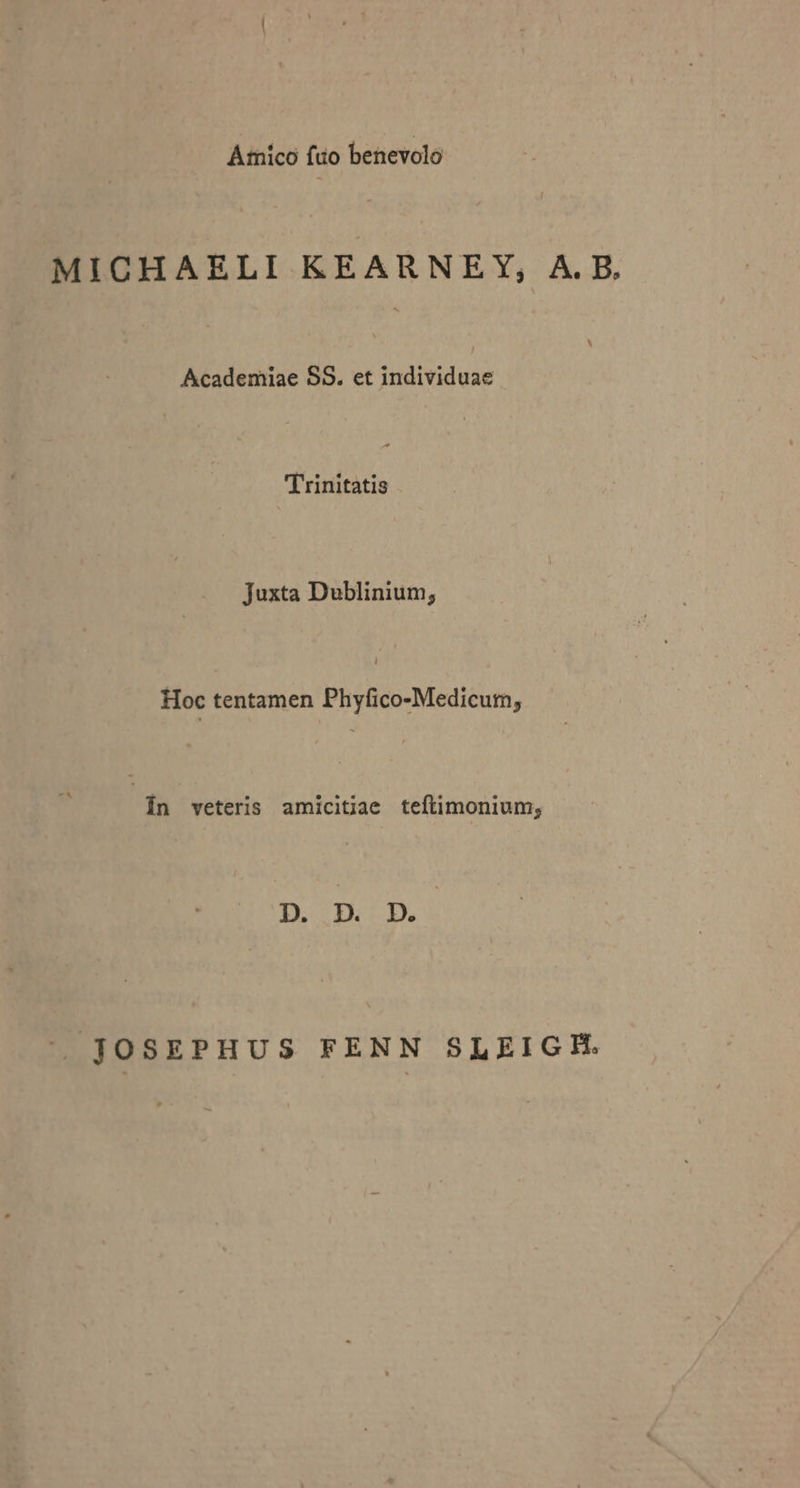 Amico fto benevolo MICHAELI KEARNEY, A.B, Academiae S8. et individuae | Trinitatis Juxta Dublinium; Hoc tentamen dod cec In veteris amicitiae teftimonium; D. D. D. ' JOSEPHUS FENN SLEIGH.