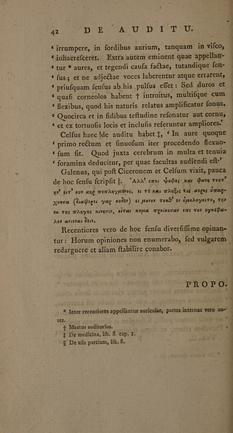A WAUDIECTAUCTD IST XE * irrumpere, in fordibus aurium, tanquam in vifco, *inhaeréfcerét. Extra autem eminent quae appellai- € tur * aures, et tegendi caufa fa&amp;tae, tutandique fen- * fus; et ne adjectae voces laberentur atque errarent, f priufquam fenfus ab. his pulfus effet: Sed duros et * quafi corneolos habent T introitus, multifque cum. * flexibus, quod his naturis relatus amplificatur fonus. * Quocirca et in fidibus teftudine refonatur aut cornu, * et ex tortuofis locis et inclufis referuntur ampliores Celfus haec Ide auditu habet i In aure quoque * primo re&amp;um et finuofum iter procedendo flexuo- *íum fit. Quod juxta cerebrum in multa et tenuia * foramina deducitur, per quae facultas audiendi eft. Galenus, qui poft Ciceronem et Celfum vixit, pauca v» $c) ovy «up wimwAwypeyoc, ti TÉ XA LEUTE TTEP TTE: ÜGg- xo9cu (3iaseti yag ovütr) £1 p40V0Y Tov s» óuoAoyovTo, TÀY A09 cVitYot ITA redarguere et aliam ftabilire conabor. * Inter recentiores appellantur auriculae, partes internae vero aue T Meastus auditorius. | p pe ^ 4 De medicina, lib. 8. cap. I. ' || De ufu partium, lib, 8.