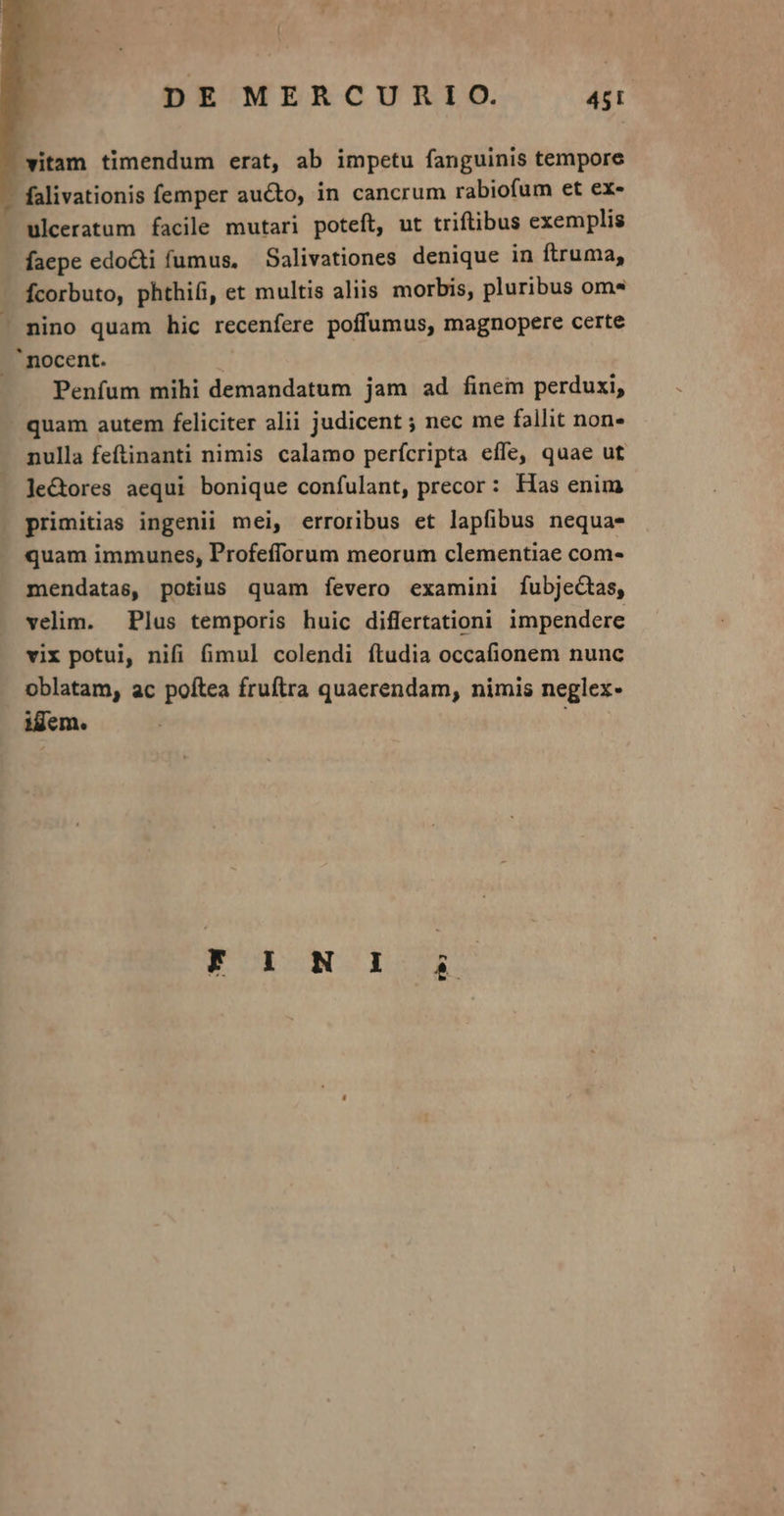 witam timendum erat, ab impetu fanguinis tempore - falivationis femper aucto, in cancrum rabiofum et ex- ulceratum facile mutari poteft, ut triftibus exemplis faepe edo&amp;ti fumus, — Salivationes denique in ftruma, Ícorbuto, phthifi, et multis aliis morbis, pluribus oms — mino quam hic recenfere poffumus, magnopere certe . nocent. | Penfum mihi demandatum jam ad finem perduxi, . quam autem feliciter alii judicent ; nec me fallit non nulla feftinanti nimis calamo perícripta effe, quae ut le&amp;ores aequi bonique confulant, precor: Has enim primitias ingenii mei, erroribus et lapfibus nequa- quam immunes, Profefforum meorum clementiae com- mendatas, potius quam fevero examini fubjectas, velim. Plus temporis huic diflertationi impendere vix potui, nifi fimul colendi ftudia occafionem nunc oblatam, ac poftea fruftra quaerendam, nimis neglex- ijem. Kor wOICOTIO