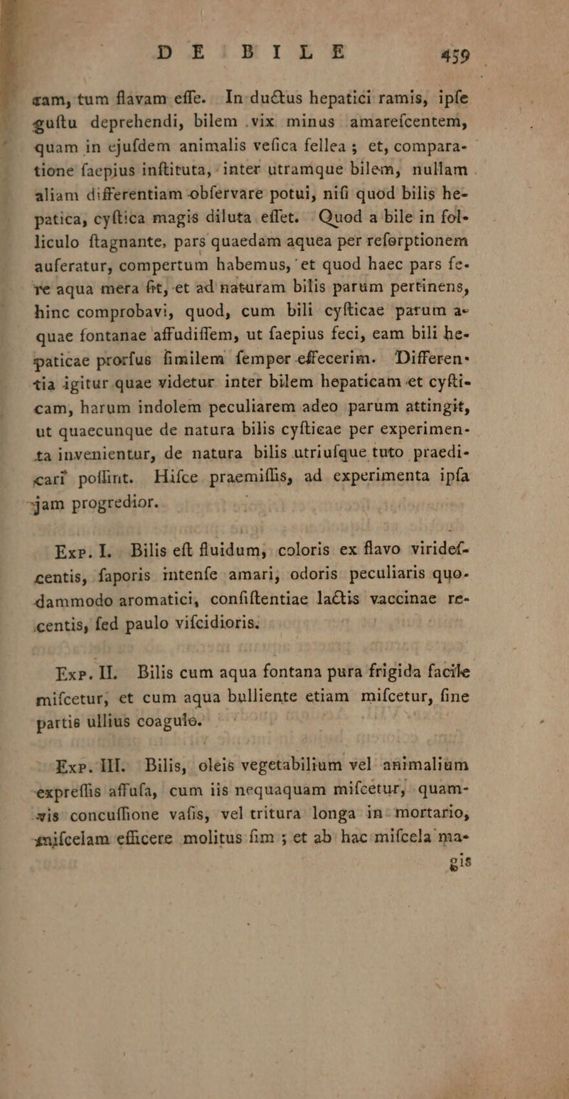 ram, tum flavam effe. In du&amp;us hepatici ramis, ipfe £guítu deprehendi, bilem .vix minus. amarefcentem, quam in ejufdem animalis vefica fellea ; et, compara- tione faepius inftituta, inter utramque bilem, nullam . aliam differentiam obfervare potui, ni(i quod bilis he- patica, cyftica magis diluta effet. | Quod a bile in fol- liculo ftagnante, pars quaedam aquea per referptionem auferatur, compertum habemus, 'et quod haec pars fc. re aqua mera fit,-et ad naturam bilis parüm pertinens, hinc comprobavi, quod, cum bili cyíticae parum a- quae fontanae affudiffem, ut faepius feci, cam bili he- paticae prorfus fimilem femper effecerim. Differen- tia igitur quae videtur inter bilem hepaticam et cyfti- cam, harum indolem peculiarem adeo parum attingit, ut quaecunque de natura bilis cyftieae per experimen- ta invenientur, de natura bilis utriufque tuto praedi- cari poflint. Hifce praemiffis, ad experimenta ipfa »jam progredior. Exp.IL. Bilis eft fluidum; coloris ex flavo viridef- centis, faporis intenfe amari, odoris peculiaris quo. dammodo aromatici, confiftlentiae lactis vaccinae re- entis, fed paulo vifcidioris. Exp.IL Bilis cum aqua fontana pura frigida facile miícetur, et cum aqua bulliente etiam mifcetur, fine partie ullius cm ii Ex». III. Bilis, diss vegetabilium vel animalium expreffis affüfa, cum iis nequaquam mifcetur, . quam- is concufífione vafis, vel tritura longa in. mortario, £niícelam efficere molitus fim ; et ab. hac mifcela ma- gis