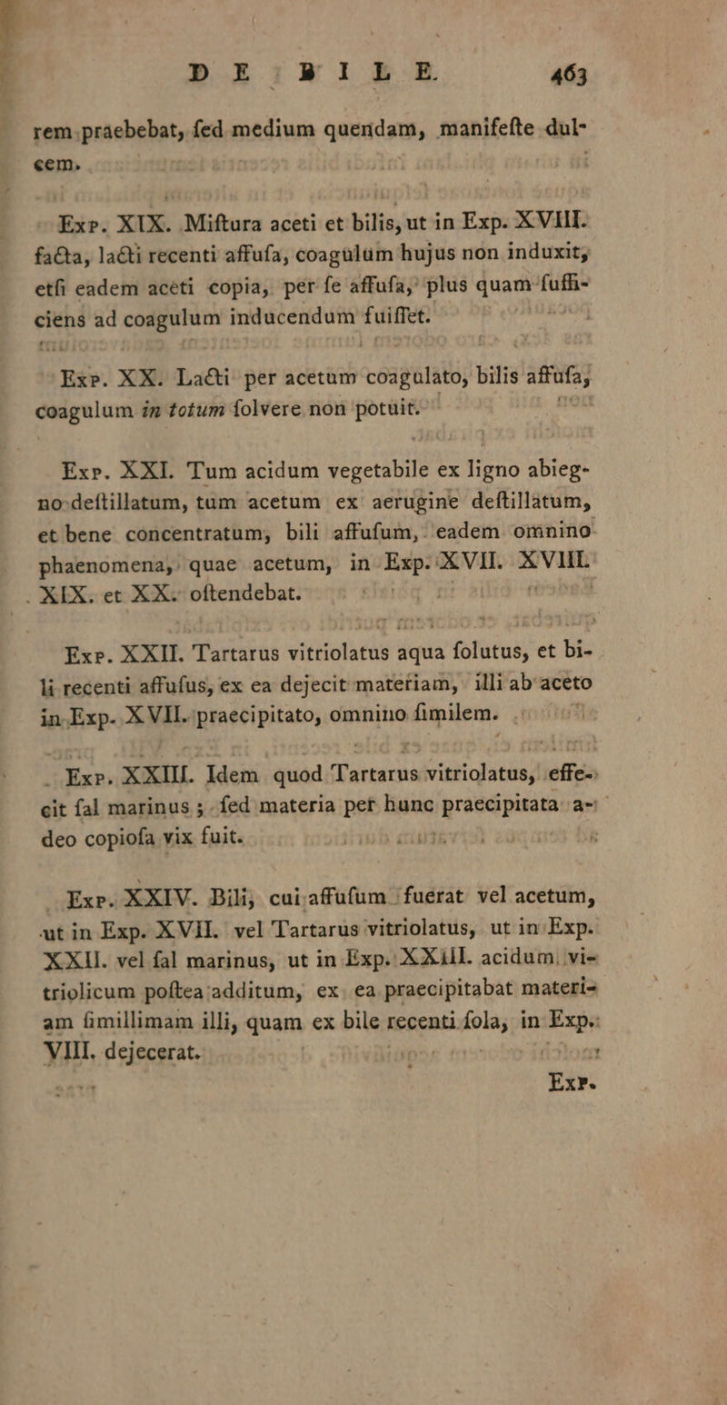 J Lao » rem práebebat, fed medium quendam, manifefte dul- cem, : — Ex». XIX. Miftura aceti et bilis, ut in Exp. XVIII. fa&amp;a, la&amp;ti recenti affufa, coagülum hujus non induxit; etfi eadem aceti copia, per fe affufa,' plus T ani ciens ad coagulum inducendum fuiffet. Ex. XX. La&amp;i per acetum ceagensi bilis pene etos in totum Íolvere non potuit. Ex». XXI. Tum acidum vOeddi ex Hieuo abieg- no deítillatum, tüm acetum ex aerugine deftillatum, et bene concentratum, bili affufum,. eadem omnino: phaenomena, quae acetum, in Exp. XVII. adhsà Ex». XXII. Tartarus vitriolatus aqua folutus, et bi- li recenti affufus, ex ea dejecit materiam, illi ab aceto in Exp. XVII. praecipitato, omnino fimilem. . Exr. XXIII. Idem quod Tartarus vitriolatus, |. effe-: cit fal marinus 5. fed materia pet hunc présópisama aec deo copiofa vix fuit. ly ere , Exp. XXIV. Bili; cui.affufum /fuerat vel acetum, XXII. vel fal marinus, ut in Exp. XXIll. acidum, vi- triolicum poftea additum, ex. ea praecipitabat materi- am fimillimam illi, quam ex bile i recenti i in Exp VIII. I P eisgaeit ^ i3 Tiv