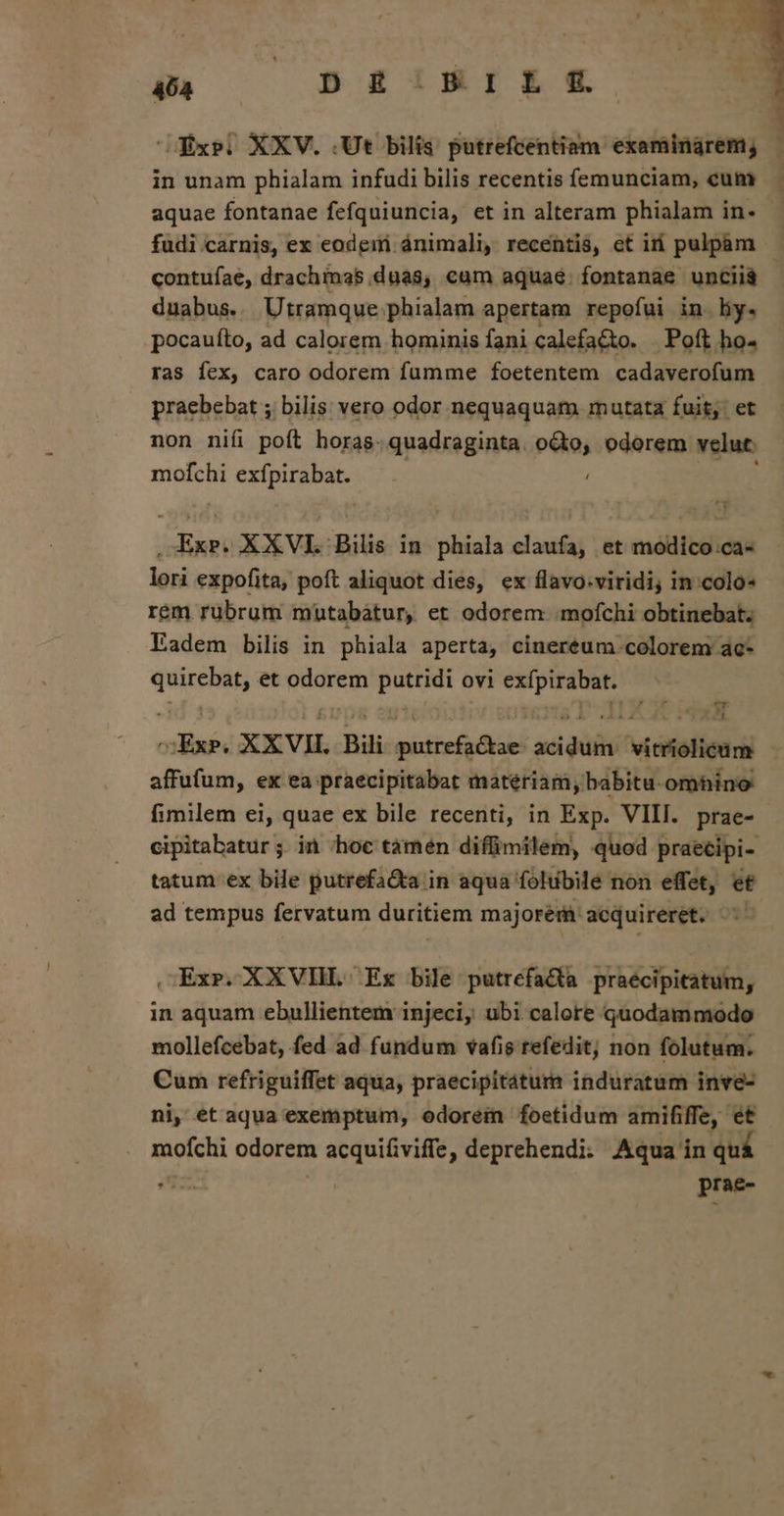 40A S54 T8IBE e Exe) XXV. (Ut bilis putrefcentiam examinárem, - in unam phialam infudi bilis recentis femunciam, cum aquae fontanae fefquiuncia, et in alteram phialam in. fudi carnis, ex eodeir ánimali, recentis, et ir pulpam - contuíae, drachimas.duas, cum aquae. fontanae unciià duabus. Utramque phialam apertam repofui in. hy. pocaufto, ad calorem hominis fani calefa&amp;o. Poft ho- ras fex, caro odorem fumme foetentem cadaverofum praebebat ; bilis: vero odor nequaquam mutata fuit: et non nifi poft horas.quadraginta. M odorem velut mofchi exífpirabat. : .XExr. XXVI Bilis in phiala claufa, et modico.ca- lori expofita, poft aliquot dies, ex flavo.viridi; in:colo- rem rübrum muüutabatur, et odorem :mofchi obtinebat; Eadem bilis in phiala aperta, cinereum colorem ac- — et odorem pne ovi rm cti XXVII. Bil ware ad addi victi affufum, ex ea praecipitabat materiam, babitu. omhino fimilem ei, quae ex bile recenti, in Exp. VIII. prae- cipitabatur ;. in ;hoc tàámen diffimilem, quod praecipi- tatum ex bile putrefa&amp;a in aqua folubile non effet, et ad tempus fervatum duritiem majorem acquireret. .Exr.XXVIH. Ex bile putrefacta praecipitatum, in aquam ebullientem injeci, ubi calore quodammodo mollefcebat, fed ad fundum vafis refedit; non folutum. Cum refriguiffet aqua, praecipitátum induratum inve- ni, et aqua exemptum, odorem foetidum amififfe, et | pr eim odorem acquifiviffe, deprehendi. Aqua in quá | prae-