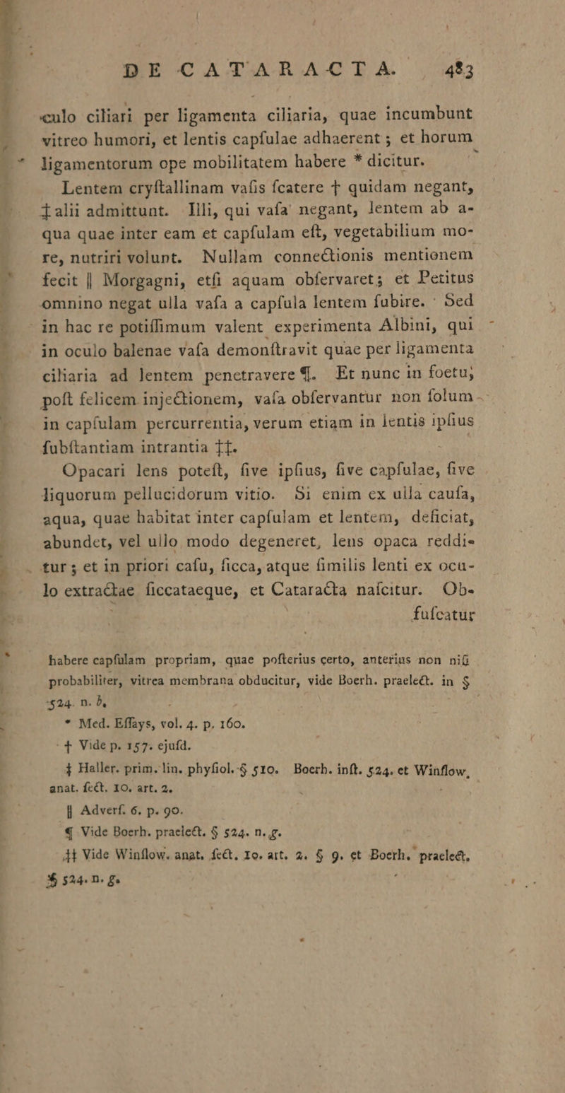 culo ciliari per ligamenta ciliaria, quae incumbunt vitreo humori, et lentis capfulae adhaerent ; et horum — ligamentorum ope mobilitatem habere * dicitur. ; Lentem cryítallinam vatis fcatere T quidam negant, — Zaliiadmittunt. lli, qui vafa negant, lentem ab a- qua quae inter eam et capfulam eft, vegetabilium mo- - re, nutriri volunt. Nullam connectionis mentionem ? fecit | Morgagni, etfi aquam obfervaret ; et Petitus - omnino negat ulla vafa a capfula lentem fubire. ' 5ed -— - in hac re potiffimum valent experimenta Albini, qui : .. án oculo balenae vafa demonftravit quae per ligamenta | DE CAT.ARACIA ,:54$; ? 1 1 cilaria ad lentem penctravere €. Et nunc in foetu, poft felicem inje&amp;tionem, vafa obfervantur non folum - ' in capfulam percurrentia, verum etiam in lentis ipfius -— fubítantiam intrantia T1. | | Opacari lens potefl, five ipfius, five capfulae, five liquorum pellucidorum vitio. Si enim cx ulla caufa, aqua, quae habitat inter capfulam et lentem, deficiat, I abundet, vel ullo modo degeneret, lens opaca reddi- tur ; et in priori cafu, ficca, atque fimilis lenti ex oca- lo extradde ficcataeque, et Cataratta naícitur.. Ob- * | fufcatur - WA , habere capfülam propriam, quae pofterius certo, anterius non ni probabiliter, vitrea membrana obducitur, vide Boerh. praelect. in $ $24. n. b, : : * Med. Effays, vol. 4. p. 160. 4| Vide p. 157. ejuíd. j Haller. prim. lin. phyfiol.-4 510. — Boerh. inft. 524. et Winflow, anat. fcét. IO. art. 2. || Adverf. 6. p. 90. € Vide Boerh. praeiect. $ 524. n. g. 4t Vide Winflow. anat. fe&amp;t. Io. att. 2. 5$ 9. et Bocrh. pracle&amp;t,