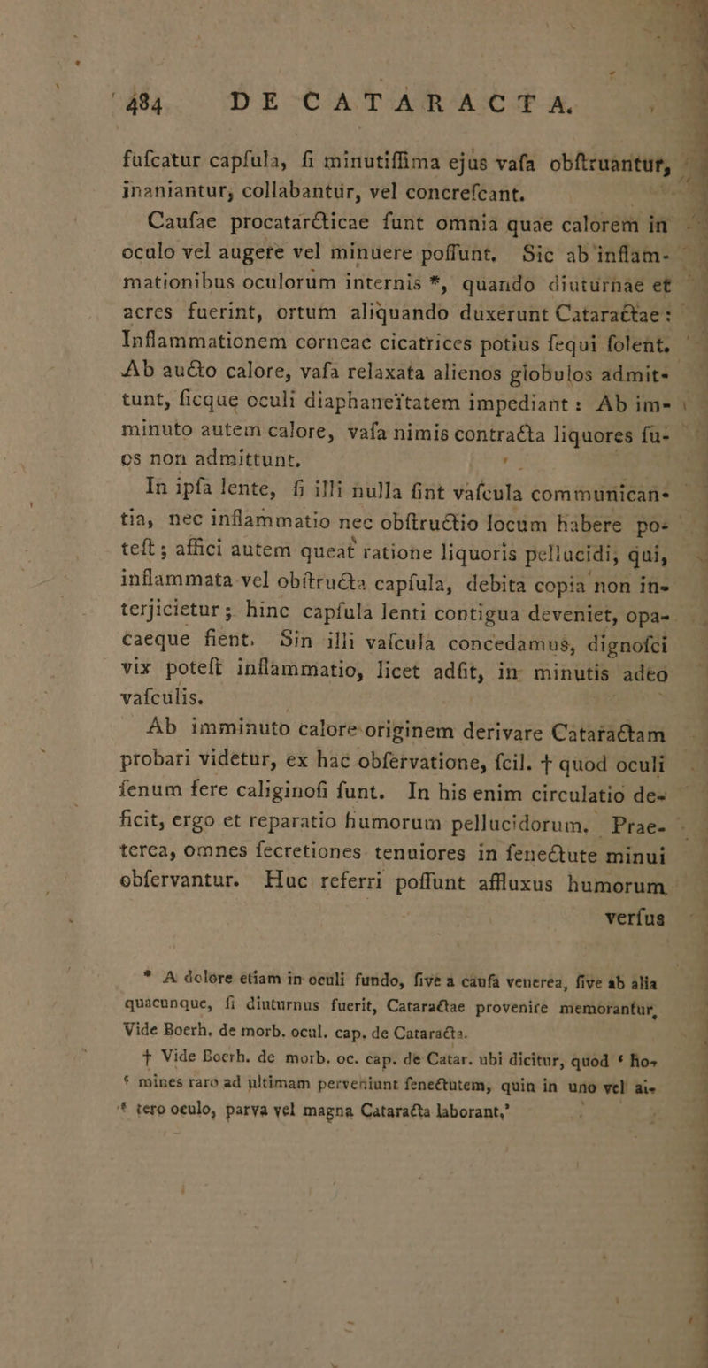 Caufae procatar&amp;icae funt omnia quae calorem in oculo vel augere vel minuere poffunt, Sic ab'inflam- mationibus oculorum internis *, quando diuturnae et Inflammationem corneae cicatrices potius fequi folent. os non admittunt, [ts In ipfa lente, fi illi nulla nt vaícula com munican. teft ; affici autem queat ratione liquoris pcliucidi, qui, soldos vel obítru&amp;s capíula, debita copia non in- caeque fient. Sin illi vafculà concedamus, dignofci vix poteft inflammatio, licet adft, in minutis adco vafculis. Ab imminuto calore originem derivare Cataractam probari videtur, ex hac obfervatione, fcil. T quod oculi terea, omnes fecretiones. tenuiores in fenectute minui verfus * A dclore etiam in oculi fundo, five a caufa venerea, five ab alia quacunque, fi diuturnus fuerit, Cataractae provenire memorantur, Vide Boeth, de morb. ocul. cap, de Cataracta. f Vide Boerh. de morb. oc. cap. de Catar. ubi dicitur, quod * ho» * mines raro ad nltimam perveniunt fenectutem, quin in uno vel ai. * tero oculo, parva vel magna Cataracta laborant, J ' [ CE. cUX-CcU €. -————————ÉD ^ » * ice edi srRur-4 € - Lo maa