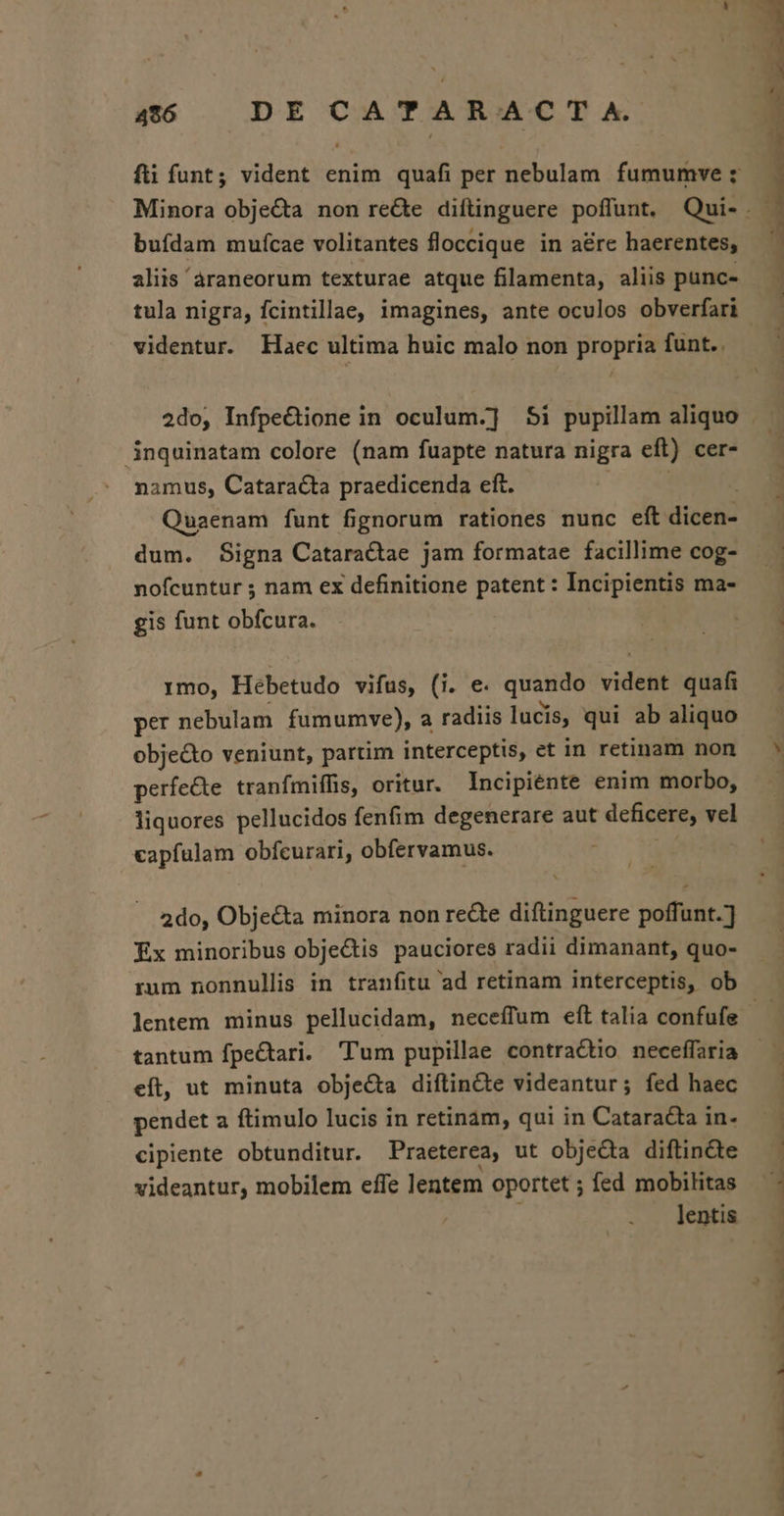 496 DE CoA TA ROA C TX bufdam muícae volitantes floccique in aére haerentes, videntur. Haec ultima huic malo non propria funt. . 3nquinatam colore (nam fuapte natura nigra eft) cer- namus, Cataracta praedicenda eft. Quaenam funt fignorum rationes nunc eft dicen- dum. Signa Cataractae jam formatae facillime cog- nofcuntur ; nam ex definitione patent : Incipientis ma- gis funt obfcura. 1mo, Hébetudo vifus, (i. e. quando vident quafi per nebulam fumumve), a radiis lucis, qui ab aliquo obje&amp;o veniunt, partim interceptis, et in retinam non perfecte tranfmiffis, oritur. Incipiénte enim morbo, liquores pellucidos fenfim degenerare aut deficere, vel capfülam obfcurari, obfervamus. j 2do, Objecta minora non recte diftinguere poffunt.] Ex minoribus obje&amp;tis pauciores radii dimanant, quo- lentem minus pellucidam, neceffum eft talia confufe tantum fpe&amp;tari. Tum pupillae contractio neceffaria eft, ut minuta objecta diftin&amp;te videantur; fed haec pendet a ftimulo lucis in retinam, qui in Cataracta in- cipiente obtunditur. Praeterea, ut obje&amp;ta diftin&amp;te videantur, mobilem effe lentem oportet ; fed mobilitas | lentis * P E - 2 m—€—€top— wS—— TEE - B — C73 — c — —I —