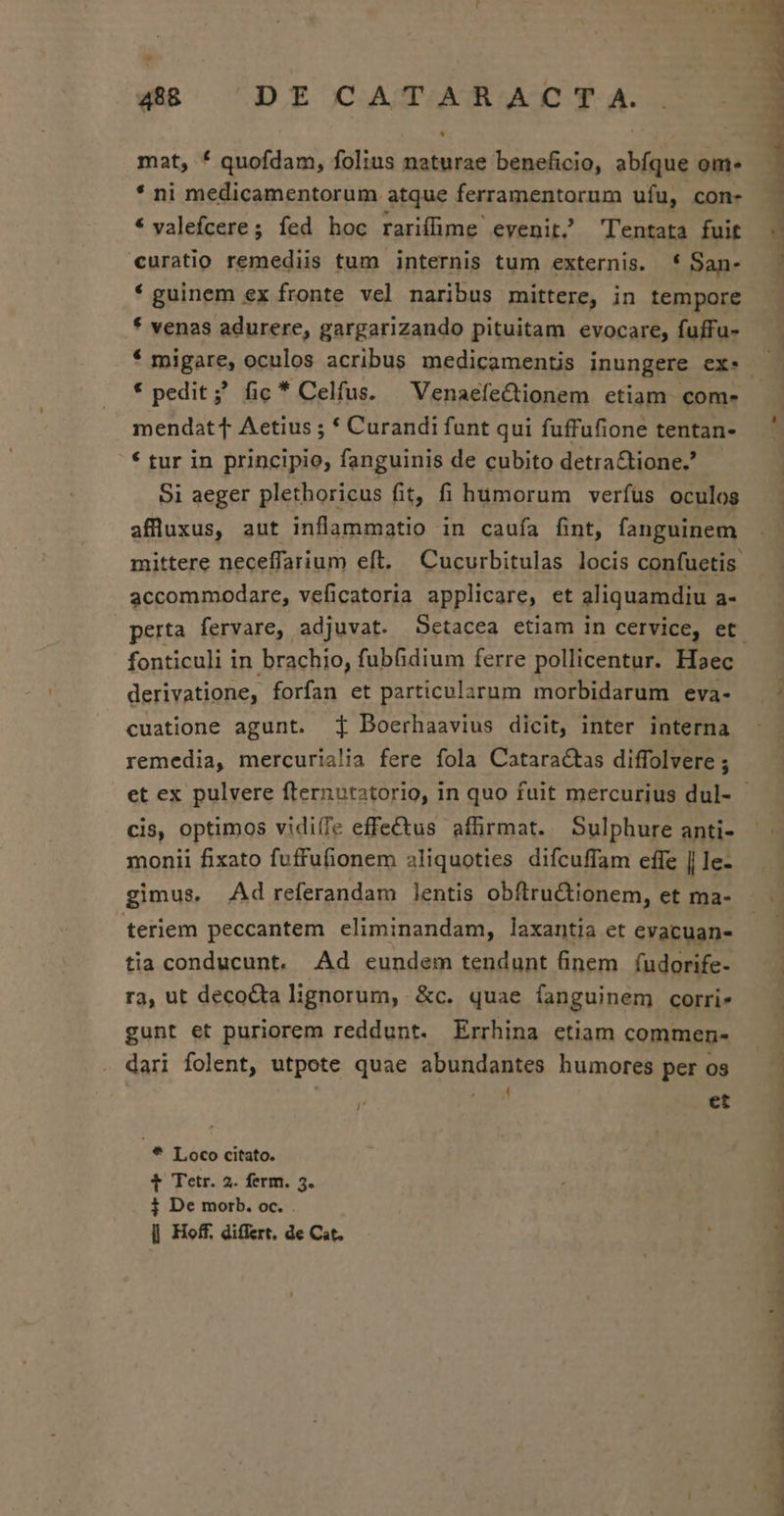 mat, * quofdam, folius naturae beneficio, abfque ome * ni medicamentorum atque ferramentorum ufu, con- * valefcere; íed hoc rariffime evenit Tentata fuit curatio remediis tum internis tum externis. * San- * guinem ex fronte vel naribus mittere, in tempore * venas adurere, gargarizando pituitam evocare, fuffu- 3 Li ! | : * pedit; fic * Celfus. | VenaefeCtionem etiam com- mendat t Aetius ; * Curandi funt qui fuffufione tentan- * tur in principio, fanguinis de cubito detra&amp;tione.' Si aeger plethoricus fit, fi humorum verfüs oculos afluxus, aut inflammatio in caufa fint, fanguinem accommodare, veficatoria applicare, et aliquamdiu a- fonticuli in brachio, fub&amp;idium ferre pollicentur. Haec derivatione, forfan et particularum morbidarum eva- cuatione agunt. Boerhaavius dicit, inter interna remedia, mercuria!ia fere fola Catara&amp;tas diffolvere ; cis, optimos vidiíTe effectus affirmat. Sulphure anti- monii fixato fuffufionem aliquoties difcuffam effe || le- gimus. Ad referandam lentis obftru&amp;Ctionem, et ma- teriem peccantem eliminandam, laxantia et evacuan- tia conducunt. Ad eundem tendunt finem. (udorife- ra, ut decocta lignorum, &amp;c. quae fanguinem corri. gunt et puriorem reddunt. Errhina etiam commen- dari folent, utpote quae abundantes humores per os ; ' et * Loco citato. t Tetr. 2. ferm. 5. j De morb. oc. . | Hoff, differt, de Ct.