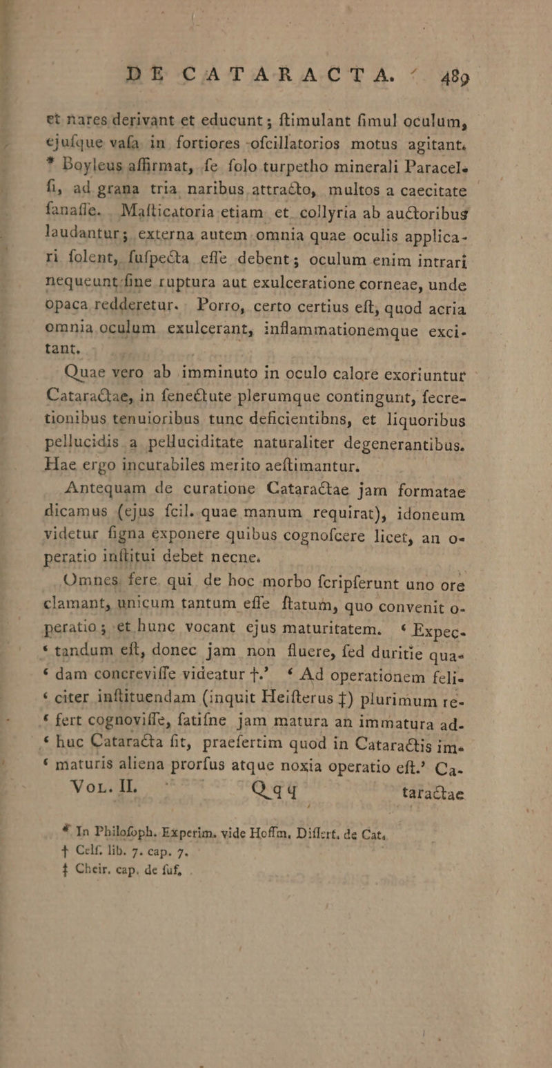 Df CATARA.CT A. /. 449 et nares derivant et educunt ; ftimulant fimul oculum, ejufque vafa. in. fortiores -ofcillatorios motus agitant. * Doyleus affirmat, fe folo turpetho minerali Paracel« fi, ad grana tria naribus attracto, multos a caecitate fanaffe. Mafticatoria etiam. et. collyria ab auctoribus laudantur; externa autem omnia quae oculis applica- ri folent, fufpecta effe debent; oculum enim intrari nequeunt/fine ruptura aut exulceratione corneae, unde opaca redderetur. . Porro, certo certius eft, quod acria omnia oculum exulcerant, inflammationemque exci- tant. Quae vero ab imminuto in oculo calore exoriuntur Cataractae, in fene&amp;tute plerumque contingunt, fecre- tionibus tenuioribus tunc deficientibns, et liquoribus pellucidis a pelluciditate naturaliter degenerantibus. Hae ergo incurabiles merito aeftimantur. Antequam de curatione Cataractae jam formatae dicamus (ejus fcil..quae manum requirat), idoneum videtur figna exponere quibus cognofcere licet, an o- peratio inftitui debet necne. | Omnes, fere, qui. de hoc morbo fcripferunt uno ore clamant, unicum tantum effe ftatum, quo convenit o- peratio ; et hunc vocant ejus maturitatem. * Expec- * tandum eft, donec jam non fluere, fed duritie qua * dam concreviffe videatur T * Ad operationem feli- * citer inftituendam (inquit Heifterus 1) plurimum re- € fert cognovifle, fatifne Jam matura an immatura ad- * maturis aliena prorfus atque noxia operatio eft. Ca. Vondb Qqq taractae * ]n Philofoph. Experim. vide Hoffm, Diflzrt. de Cat, 1 Cf lib. 7. cap. 7.