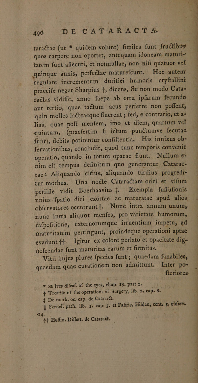 taractae (ut * quidem volunt) fimiles funt fructibus quos carpere non oportet, antequam idoneam. maturi« tatem funt affecuti, et nonnullae, non niíi quatuor vel regulare incrementum duritiei humoris cryftallini praecife negat Sharpius t, dicens, Se non modo Cata- racas vidiffe, anno faepe ab ortu ipfarum fecundo aut tertio, quae tactum acus perferre non poffent; quin molles lacteaeque fluerent ; fed, e contrario, et a- lias, quae poft menfem, imo et diem, quartum vel quintum, (praefertim fi ictum pun&amp;umve fecutae funt), debita potirentur confiftentia. His innixus ob- fervationibus, concludit, quod tunc temporis convenit operatio, quando. in totum opacae funt. Nullum e* nim eft tempus definitum quo generantur Catarac- tae: Aliquando citius, aliquando tardius progredi- tur morbus. Una nocte Cataractam oriri et vifum periiffe vidit. Boerhaavius T. Exempla fuffufionis unius fpatio diei exortae ac maturatae apud alios nunc intra aliquot menfes, pro varietate humorum, difpofitione, externorumque irruentium impetu, ad uaturitatem pertingunt, proindeque operationi aptae evaduntif. Igitur ex colore perlato et opacitate dig« nofcendae funt maturitas earum et firmitas. Viti hujus plures fpecies funt; quaedam fanabiles, quaedam quae curationem non admittunt. Inter po* fteriores LN ] * St [ves difeaf. of the eyes, chap. X9. part 2. T Trearife of tlie operations of Surgery, lib. 2. cap. 8. 3 De morb. oc. cap. de Catars&amp;. | Fernel. path. lib. $. cap. 5. et Fabric, Hildan, cent, s, obícrve X4. *f Hoff. Differt. de Cataract. — u- ., ——— ww.
