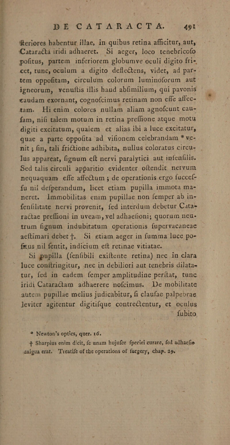Ww DE CATARAC IT (A. 491 Reriores habentur illae, in quibus retina afficitur, aut, CCataractà iridi adhaeret. Si aeger, loco tenebricofo pofitus, partem inferiorem globumve oculi digito fri-, cet, tunc, oculum a digito defleCtens, videt, ad par». igneorum, venuftis illis haud abfimilium, qui pavonis £audam exornant, cognofcimus retinam non effe affec- zam. Hi enim colores nullam aliam agnofcunt cau- fam, nifi talem motum in retina prefhone atque motu digiti excitatum, qualem et alias ibi a luce excitatur, quae a parte oppofita ad vifionem celebrandam * ve- nit ; fin, tali frictione adhibita, nullus coloratus circu- lus appareat, fignum eft nervi paralytici aut infeafilis. Sed talis circuli apparitio evidenter oítendit nervum nequaquam effe affectum ; de operationis ergo fuccet- fu nii defperandum, licet etiam. pupilla immota ma- neret. lmmobilitas enim pupillae non femper ab in- fenfilitate nervi provenit, fed interdum debetur Cata ractae preflioni in uveam, vel adhaeíioni; quorum neu- trum fignum indubitatum operationis fupervacaneae aeftimari debet TJ. 5i etiam aeger in fumma luce po» fius nil fentit, indicium eft retinae vitiatae. 5i pupilla (fenfibili exiítente retina) nec in clara luce conítringitur, nec in debiliori aut tenebris dilata- tur, fed in eadem íemper amplitudine perítat, tunc - iridi Cataractam adhaerere nofcimus. De mobilitate autem pupillae melius judicabitur, fi claufae palpebrae leviter agitentur digitifque contreCtentur, et oculus fubito * Newton's optics, quer. 16. t Sharpius enim dicit, fe unam hujufce fpeciei curare, fed adhacfie exigua erat. lieatife of tbe operations of furgery, chap. 25.
