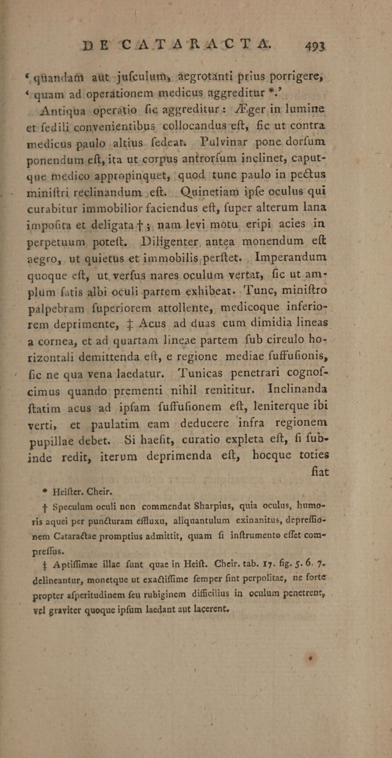 SEP APT POSER DE CATARACTZA. 49 * qüandam aüt-jufculum, aegrotanti prius porrigere; *.quam ad operátionem medicus aggreditur *.' Antiqua operátio fic aggreditur : JEger in lumine et fedili convenientibus collocandus eft, fic ut contra medicus paulo altius fedeat. Pulvinar pone dorfum poriendum eft, ita ut corpus antrorfum inclinet, caput- que inedico appropinquet, quod tunc paulo in pectus curabitur immobilior faciendus eft, fuper alterum lana impofita et deligata f ;. nam levi motu. eripi acies in perpetuum, poteft. Diligenter. antea monendum ett aegro, ut quietus et immobilis, perftet. , Imperandum quoque eft, ut verfus nares oculum vertat, fic ut am- plüm fatis albi oculi partem exhibeat. Tunc, miniftro palpebram. fuperiorem attollente, medicoque inferio-. rem deprimente, f Acus ad duas cum dimidia lineas. a cornea, et ad quartam lineae partem fub cireulo ho- . rizontali demittenda e(t, e regione mediae fuffufionis, fic ne qua vena laedatur. lunicas penetrari cognof- cimus quando prementi nihil renititur. lnclinanda ftatim acus ad ipfam fuffufionem eft, leniterque ibi verti, et paulatim eam deducere infra regionem pupillae debet. Si haefit, curatio expleta eft, fi fub- inde redit, iterum deprimenda eít, hocque toties fiat * Heiíter. Cheir. f Speculum oculi non. commendat Sbarpius, quia oculus, humo- ris aquei per puncturam effluxu, aliquantulum exinanitus, depreffio- nem Cataractae promptius admittit, quam fi inftrumento effet com- preffus. i Aptiffimae illae funt quae in Heift. Cheir. tab. 17. fig. 5. o» P delineantur, monetque ut exactiffime femper fint perpolitae, ne forte propter afperitudinem feu rubiginem difficilius in. oculum penetrent, vel graviter quoque ipfum laedant aut lacerent,