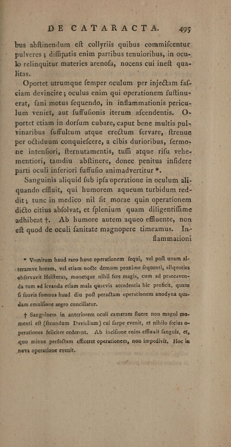 bus abftinendum eft collyriis quibus commifcentur pulveres ; diffipatis enim partibus tenuioribus, in ocu- lo relinquitur materies arenofa, nocens cui ineft. qua- htas. Oportet utrumque femper oculum per inje&amp;tam faf- ciam devincire ; oculus enim qui operationem fuftinu- erat, fani motus fequendo, in inflammationis pericu- lum veniet, aut fuffufionis iterum afcendentis. O- portet etiam in.dorfum cubare, caput bene multis pul- - vinaribus fuffultum etque erectum fervare, ftrenue per octiduum conquiefcére, a cibis durioribus, fermo- ne intenfiori, fternutamentis, tuffi atque rifu vehe- mentiori, tamdiu abfünere, donec penitus infidere parti oculi inferiori fuffufio animadvertitur *. Sanguinis aliquid fub ipfa operatione in oculum ali- quando eflluit, qui humorem aqueum turbidum red- dit; tunc in medico nil fit morae quin operationem dicto citius abfolvat, et fplenium quam diligentifme adhibeat 1. Ab humore autem aquceo effluente, non eft quod de oculi fanitate magnopere timeamus. In- flammationi * Vomitum haud raro hanc operationem fequi, vcl poít unam al- . .teramve horam, vel etiam. nocte demum proxime fequenti, aliquoties obfervavit Heifterus, monetque nihil fere magis, cum ad praecaven- da tum ed levanda etiam mala quacvis accedentia hic. proficit, quam . fi fuavis fomnus haud diu poít peractam operationem anodyna qua- dam emulfione aegro conciliatur. t Sangxinem in anteriorem oculi cameram fluere non magni mo- menti e(t (fecundum Daviclium) cui faepe evenit, et nihilo fecius o- perationes feliciter cederent. Ab incifione enim.efflaxit fanguis, et, quo minus perfectam efficeret operationem, non impedivit, Hoc ia nova opcratione cvenit.