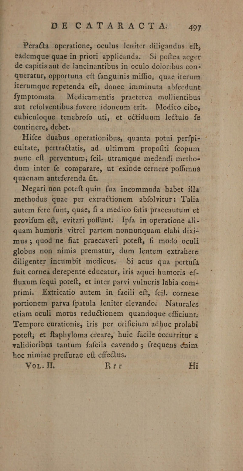 —— DE CATARACTA dap Peracta operatione, oculus leniter diligandus eft; eademque quae in priori applicanda. Si poftea aeger de capitis aut de lancinantibus in oculo doloribus con* queratur, opportuna eft fanguinis miíffio, quae iterum iterumque repetenda eít, donec imminuta abfcedunt Ófymptomata ^ Medicamentis praeterea mollientibus aut refolventibus fovere idoneum erit. Modico cibo; cubiculoque tenebroío uti, et o&amp;tiduum lectulo fe continere, debet. Hiíce duabus operationibus, quanta potui perfpi- cuitate, pertra tatis, ad ultimum propofiti fcopum nunc eft perventum; fcil. utramque medendi metho- dum inter fe comparare, ut exinde cernere poffimus$ quaenam anteferenda fit. — Negari non poteft quin fua incommoda habet illa methodus quae per extractionem abfolvitur: Talia autem fere funt, quae, fi a medico fatis praecautum et provifum eft, evitari poffunt. Ipfa in operatione ali- quam humoris vitrei partem nonnunquam elabi dixi- mus; quod ne fiat praecaveri poteft, fi modo oculi globus non nimis prematur, dum lentem extrahere diligenter incumbit medicus. Si acus qua pertufa fuit cornea derepente educatur, iris aquei humoris ef- fluxum fequi poteft, et inter parvi vulneris lábia com» primi. Extricatio autem in facili eft, fcil. corneae portionem parva fpatula leniter elevando: Naturales etiam oculi motüs reductionem quandoque efficiunt; Tempore curationis, iris per orificium adhuc prolabi poteft; et ftaphyloma creare, huic facile occurritur à validioribus tantum fafciis cavendo ; frequens dnim hoc nimiae preffurae eft effe&amp;tus. VoL. II. Rrr Hi