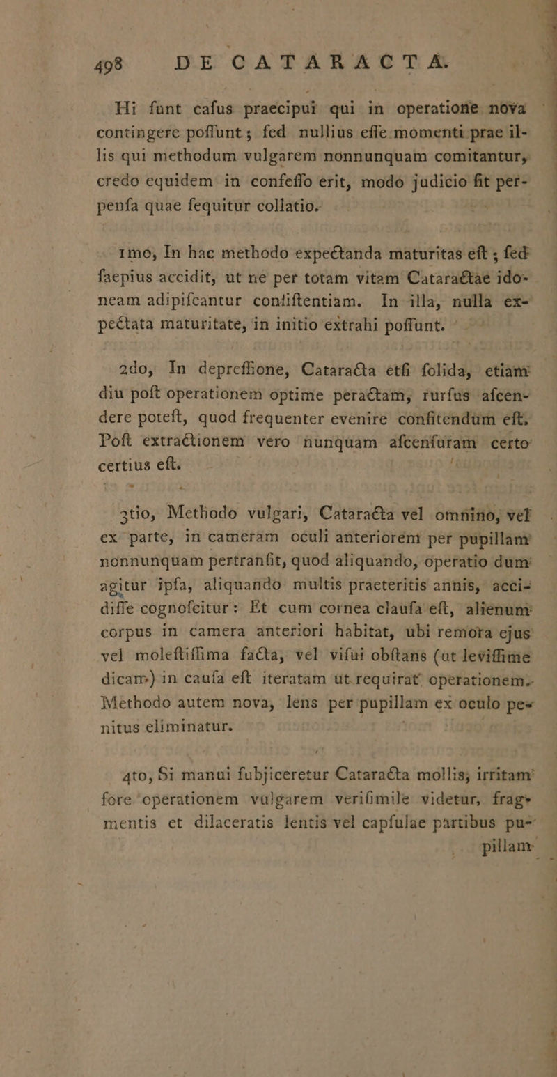 5$ DE GATARA?ZCT.A Hi funt cafus praecipui qui in operatione nova contingere poffunt; fed nullius effe momenti prae il- lis qui methodum vulgarem nonnunquam comitantur, credo equidem in confeffo erit, modo judicio fit per- penfa quae fequitur collatio. 1mo, In hac methodo expectanda maturitas eft ; fed faepius accidit, ut ne per totam vitam Cataraétae ido- neam adipifcantur conüiftentiam. In illa, nulla ex- pe&amp;tata maturitate, in initio extrahi poffunt. 2do, In depreffione, Cataracta etfi folida, etiam diu poft operationem optime peractam, rurfus afcen- dere poteft, quod frequenter evenire confitendum eft. Poft extractionem vero nunquam afcenfüram certo certius eft. i ) - * 3tio, Methodo vulgari, Cataracta vel omnino, vel ex parte, in cameram oculi anterioreni per pupillam nonnunquam pertranfit, quod aliquando, operatio dum: agitur ipfa, aliquando. multis praeteritis annis, acci- difle cognofeitur: Et cum cornea claufa eft, alienunr corpus in camera anteriori habitat, ubi remora ejus vel molefliffima facta, vel vifui obítans (ot leviffime dicam) in caufa eft iteratam ut. requirat; operationem. Methodo autem nova, lens per pupillam ex oculo pes nitus eliminatur. 4to, Si manui fubjiceretur Cataracta mollis; irritam: fore operationem vulgarem verifimile videtur, frage mentis et dilaceratis lentis vel capfulae partibus pu- b ——— 4