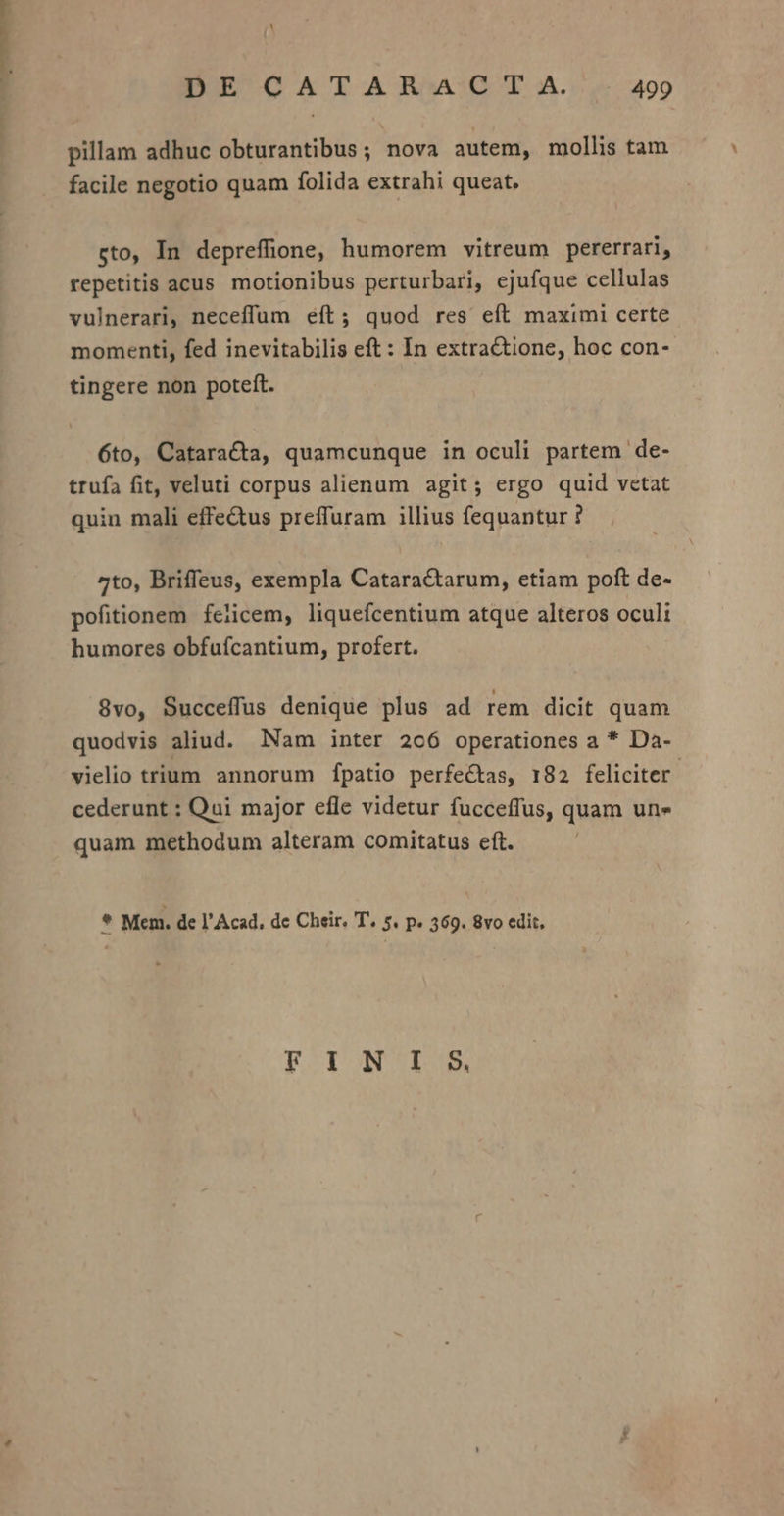 pillam adhuc obturantibus; nova autem, mollis tam facile negotio quam folida extrahi queat. sto, In depreffione, humorem vitreum pererrari, repetitis acus motionibus perturbari, ejufque cellulas vulnerari, neceffum eft; quod res eít maximi certe momenti, fed inevitabilis eft : In extractione, hoc con- tingere non poteft. 6to, Cataracta, quamcunque in oculi partem de- trufa fit, veluti corpus alienum agit; ergo quid vetat quin mali effe&amp;tus preffuram illius fequantur ? 4to, Briffeus, exempla Catara&amp;tarum, etiam poft de- pofitionem feiicem, liquefcentium atque alteros oculi humores obfufcantium, profert. 8vo, Succeffus denique plus ad rem dicit quam quodvis aliud. Nam inter 2066 operationes a * Da- vielio trium annorum fpatio perfectas, 182 feliciter. cederunt : Qui major efle videtur fucceffus, quam Une quam methodum alteram comitatus efít. h. Mem. de l'Acad, de Cheir. T. 5. p. 369. 8vo edit, FINIS
