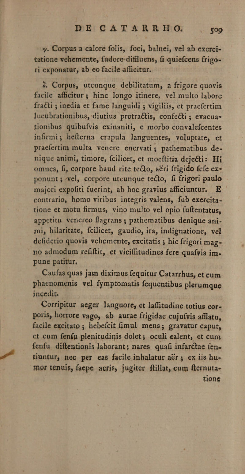 y. Corpus a calore folis, foci, balnei, vel ab exerci- tatione vehemente, fudore-diflluens, fi quiefcens frigo- ri exponatur, ab eo facile afficitur. 4. Corpus, utcunque debilitatum, a frigore quovis facile afficitur; hinc longo itinere, vel multo labore fracti ; inedia et fame languidi ; vigiliis, et praefertim lucubrationibus, diutius protra&amp;tis, confeQti ; evacua- tionibus quibuívis exinaniti, e morbo convalefcentes in&amp;rmi; hefterna crapula languentes, voluptate, et praefertim multa venere enervati; pathematibus de- nique animi, timore, fcilicet, et moeftitia deje&amp;i: Hi omnes, fi, corpore haud rite teQto, a&amp;ri frigido fefe ex- ponunt ; vel, corpore utcunque tecto, fi frigori paulo majori expofiti fuerint, ab hoc gravius afficiuntur. E contrario, homo viribus integris valens, fub exercita- tione et motu firmus, vino multo vel opio fuftentatus, appetitu. venereo flagrans ; pathematibus denique ani- mi, hilaritate, fcilicet, gaudio, ira, indignatione, vel defiderio quovis vchemente, excitatis ; hic frigori mag no admodum refiftit, et viciffitudines fere quafvis im- pune patitur, Cauías quas jam diximus fequitur Catarrhus, et cum phaenomenis vel fymptomatis fequentibus plerumque incedit. Corripitur aeger languore, et laffitudine totius cor- poris, horrore vago, ab aurae frigidae cujufvis afflatu, facile excitato ; hebefcit fimul mens; gravatur caput, et cum feníu plenitudinis dolet; oculi ealent, et cum fenfu diflentionis laborant; nares quafi infarctae fen- tiuntur, nec per eas facile inhalatur aér; ex iis hu- mor tenuis, faepe acris, jugiter ftillat, cum fternuta- tione