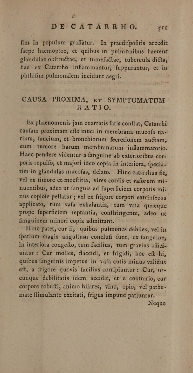 A * DE CATARRHO. gri fim in populum graffatur. In praedifpofitis accedit faepe haemoptoe, et quibus in pulmonibus haerent glandulae obítru&amp;tae, et tumefa&amp;tae, tubercula dicta, hae ex Catarrho inflammantur, fuppurantur, et in phthifim pulmonalem incidunt aegri. | CAUSA PROXIMA, rr SYMPTOMATUM | RATIO. Ex phaenomenis jam enarratis fatis conftat, Catarrhi: caufam proximam effe muci in membrana mucofa na- rium, faucium, et bronchiorum fecretionem auctam, éum tumore harum membranarum inflammatorio. Haec pendere videntur a fanguine ab exterioribus cor- poris repulfo, et majori ideo copia in interiora, fpecia- tim in glandulas mucofas, delato. Hinc catarrhus fit, vel ex timore et. moeftitia, vires cordis et vaforum mi- nuentibus, adeo ut fanguis ad fuperficiem corporis mi- nus copiofe pellatur ; vel ex frigore corpori extrinfecas applicato, tum vafa exhalantia, tum vafa quaeque prope fuperficiem reptantia, conftringente, adeo ut fanguinem minori copia admittant. Hinc patet, cur ii, quibus pulmones debiles, vel in íÍpatium magis anguítum conclufi funt, ex fanguine, in interiora congefto, tum facilius, tum gravius affici- untur: Cur molles, flaccidi, et frigidi, hoc eít hi, quibus fanguinis impetus in vaía cutis minus validus eft, a frigore quovis facilius corripiuntur : Cur, ut- cunque debilitatis idem accidit, et e contrario, cur corpore robufti, animo hilares, vino, opio, vel pathe- mate ftimulante excitati, frigus impune patiuntur. Neque