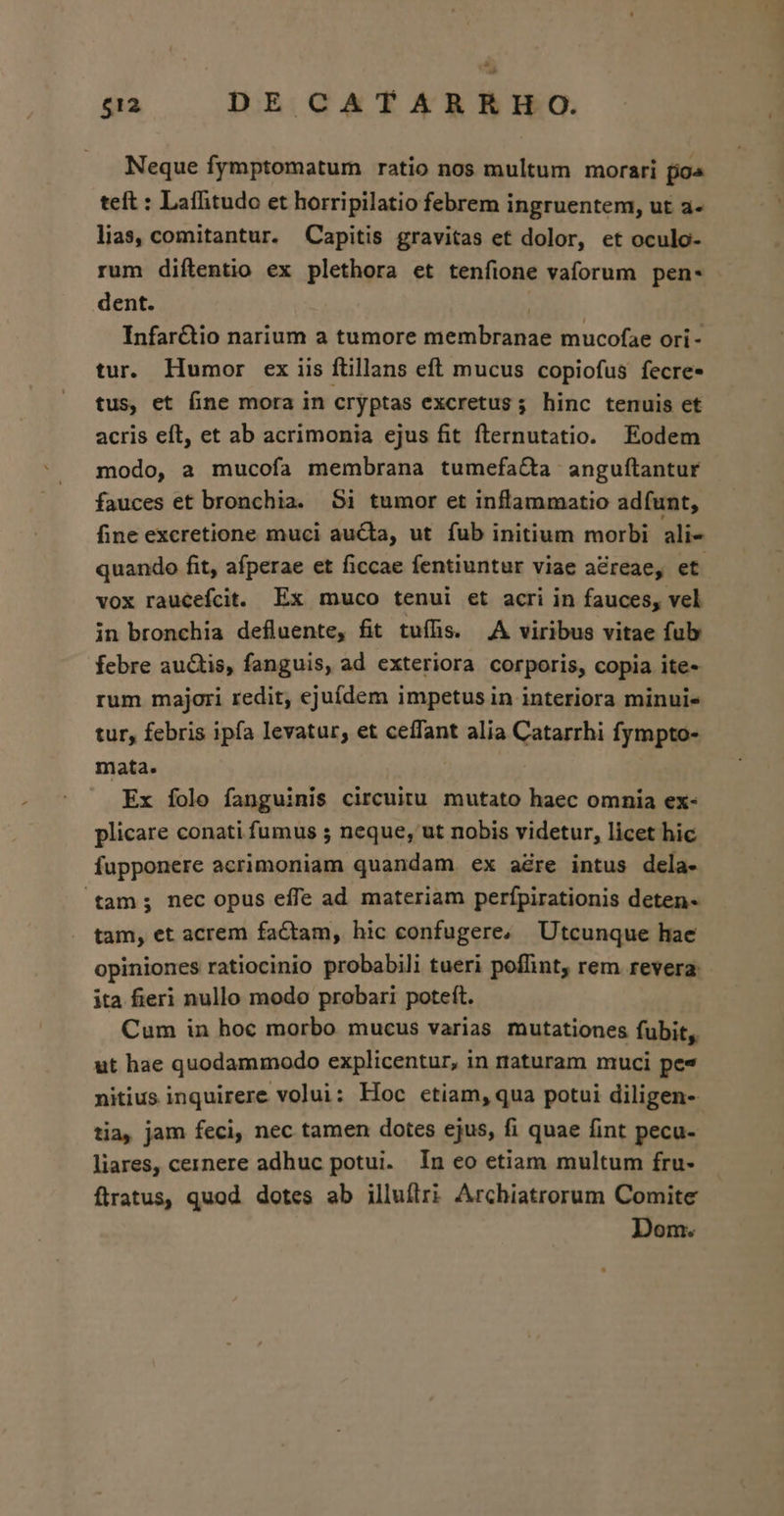 Neque fymptomatum ratio nos multum morari fo teft : Laffitudo et horripilatio febrem ingruentem, ut à- lias, comitantur. Capitis gravitas et dolor, et oculo- rum diftentio ex plethora et tenfione vaforum pen- dent. | Infarctio narium a tumore membranae mucofae ori- tur. Humor ex iis ftillans eft mucus copiofus fecre- tus, et fine mora in cryptas excretus; hinc tenuis et acris eft, et ab acrimonia ejus fit fternutatio. Eodem modo, a mucofa membrana tumefa&amp;ta angufítantur fauces et bronchia. S1 tumor et inflammatio adfunt, fine excretione muci aucta, ut fub initium morbi alie quando fit, afperae et ficcae fentiuntur viae a&amp;reae, et vox raucefcit. Ex muco tenui et acri in fauces, vel in bronchia defluente, fit tuíhs. A viribus vitae fub febre auctis, fanguis, ad exteriora corporis, copia ite- rum majori redit, ejuídem impetus in interiora minui- tur, febris ipfa levatur, et ceffant alia Catarrhi fympto- mata. Ex íolo fanguinis circuitu mutato haec omnia ex- plicare conati fumus 5 neque, ut nobis videtur, licet hic fupponere acrimoniam quandam ex adre intus dela- tam; nec opus effe ad materiam perfpirationis deten- tam, et acrem factam, hic confugere, Utcunque hae opiniones ratiocinio probabili tueri poffint, rem revera: ita fieri nullo modo probari poteft. Cum in hoc morbo mucus varias mutationes fubit, ut hae quodammodo explicentur, in rtaturam muci pes nitius inquirere volui: Hoc etiam, qua potui diligen-- tia, jam feci, nec tamen dotes ejus, fi quae fint pecu- liares, cernere adhuc potui. In eo etiam multum fru- flratus, quod. dotes ab illuflri Archiatrorum Comite Dom.