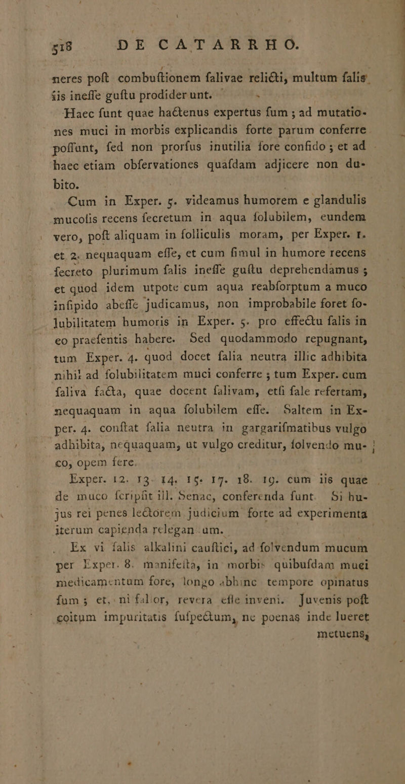 iis ineffe guftu prodiderunt. . Haec funt quae hactenus expertus fum ; ad mutatio- nes muci in morbis explicandis forte parum conferre haec etiam obfervationes quafdam adjicere non du- bito. Cum in Exper. rg. videamus humorem e glandulis mucolis recens fecretum in aqua folubilem, eundem vero, poft aliquam in folliculis moram, per Exper. r. et 2. nequaquam effe, et cum fimul in humore recens fecreto plurimum falis ineffe guítu deprehendamus ; et quod idem utpote cum aqua reabforptum a muco infipido abeffe judicamus, non improbabile foret fo- jubilitatem humoris in Exper. 5. pro effectu falis in eo praefentis habere. Sed quodammodo repugnant, tum Exper. 4. quod docet falia neutra illic adhibita nihil ad folubilitatem muci conferre ; tum Exper. cum faliva facta, quae docent falivam, etfi fale refertam, nequaquam in aqua folubilem effe. Saltem in Ex- per. 4. conftat falia neutra in gargarifmatibus vulgo adhibita, nequaquam, ut vulgo creditur, folvendo mu- co, opem fere. | Exper. 12. 13. 14. 15. 17. 18. 1g. cum iie quae de muco fcripüt ill. 5enac, conferenda funt. 5i hu- jus rei penes ledtrem judicium forte ad experimenta iterum capienda rclegan um. Ex vi falis alkalini cauftici, ad folvendum mucum medicamcntum fore, longo abhinc tempore opinatus fum; et, nifalor, revera efle inveni. juvenis poft coitum impuritatis fufpectum, ne poenas inde lueret metuens, LE
