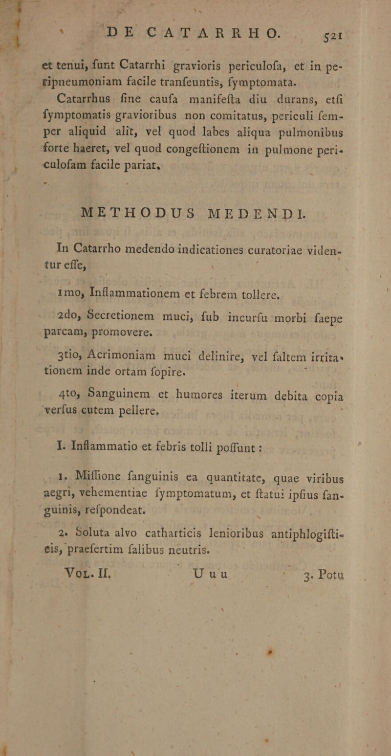 E Yá E IDE CATAR RH O. -— isa et tenui, funt Catarrhi gravioris periculofa, et in pe- ripneumoniam facile tranfeuntis, fymptomata. Catarrhus fine caufa manifefta diu durans, etfi fymptomatis gravioribus non comitatus, periculi fem- per aliquid alit, vel quod labes aliqua pulmonibus forte haeret, vel quod congeftionem in pulmone peri- culofam facile pariat, , METHODUS MEDENDI. In Cilirho medendo indicationes curatoriae viden- tur effe, 1mo, Inflammationem et febrem tollere. 2do, Secretionem muci, fub incurfu morbi faepe parcam, promovere. 3tio, Acrimoniam muci delinire, ai faltem i irrita» tionem inde ortam fopire. 4to, Sanguinem et humores iterum debita copia verfus cutem pellere, I. Inflammatio et febris tolli poffunt : 1. Mifhone fanguinis ea quantitate, quae viribus aegri, vehementiae fymptomatum, et ftatoi ipfius fan- guinis, refpondeat. 2. Soluta alvo catharticis lenioribus antiphlogifti- eis, praefertim falibus neutris.