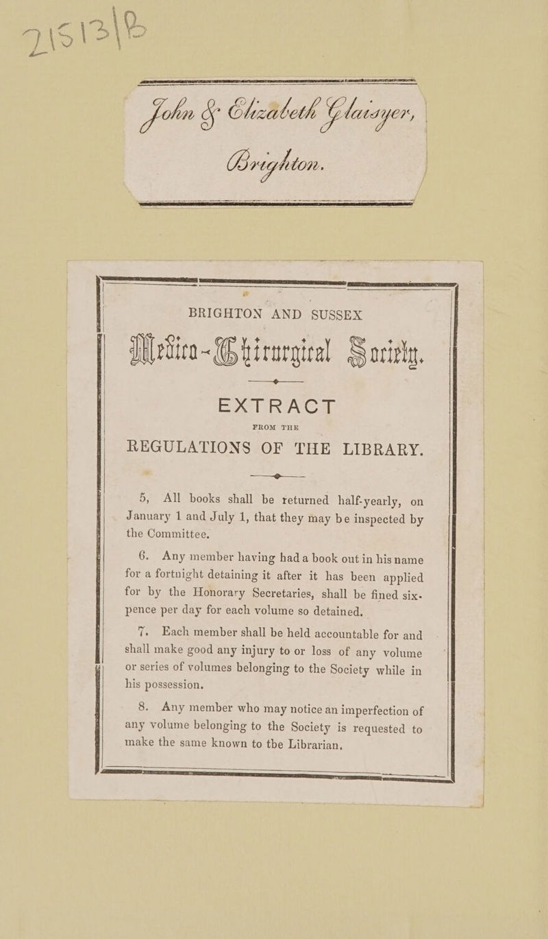 Jobo § ibeth Glaiayer, AR j &amp; BRIGHTON AND SUSSEX Jt evica ~ Ghicargica S oizh th EXTRACT REGULATIONS OF THE LIBRARY. ————?___ 5, All books shall be returned half. yearly, on January 1 and July 1, that they may be inspected by the Committee. 6. Any member having hada book out in his name for a fortnight detaining it after it has been applied for by the Honorary Secretaries, shall be fined six- pence per day for each volume so detained. ry (. Each member shall be held accountable for and shall make good any injury to or loss of any volume or series of volumes belonging to the Society while in his possession. 8. Any member who may notice an imperfection of any volume belonging to the Society is requested to make the same known to tbe Librarian,