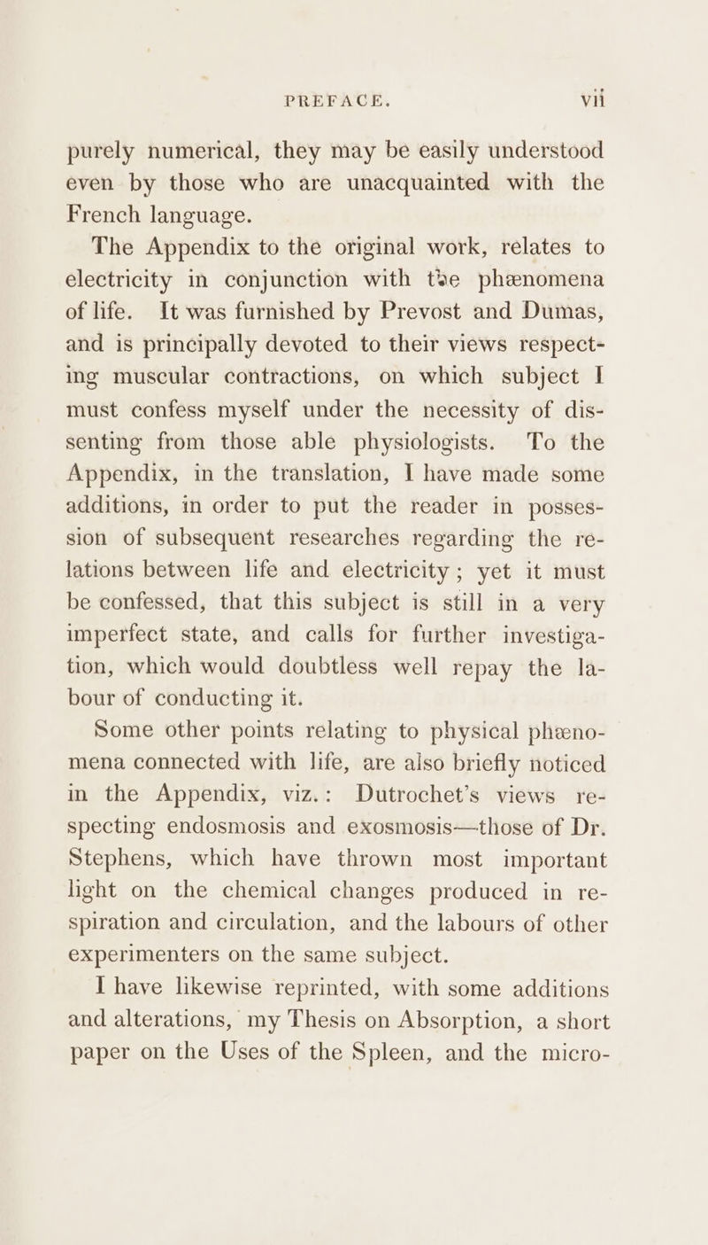 purely numerical, they may be easily understood even by those who are unacquainted with the French language. The Appendix to the original work, relates to electricity in conjunction with tse phenomena of life. It was furnished by Prevost and Dumas, and is principally devoted to their views respect- ing muscular contractions, on which subject I must confess myself under the necessity of dis- senting from those able physiologists. To the Appendix, in the translation, I have made some additions, in order to put the reader in posses- sion of subsequent researches regarding the re- lations between life and electricity ; yet it must be confessed, that this subject is still in a very imperfect state, and calls for further investiga- tion, which would doubtless well repay the la- bour of conducting it. Some other points relating to physical pheeno- mena connected with life, are also briefly noticed in the Appendix, viz.: Dutrochet’s views re- specting endosmosis and exosmosis—those of Dr. Stephens, which have thrown most important light on the chemical changes produced in re- spiration and circulation, and the labours of other experimenters on the same subject. I have likewise reprinted, with some additions and alterations, my Thesis on Absorption, a short paper on the Uses of the Spleen, and the micro-