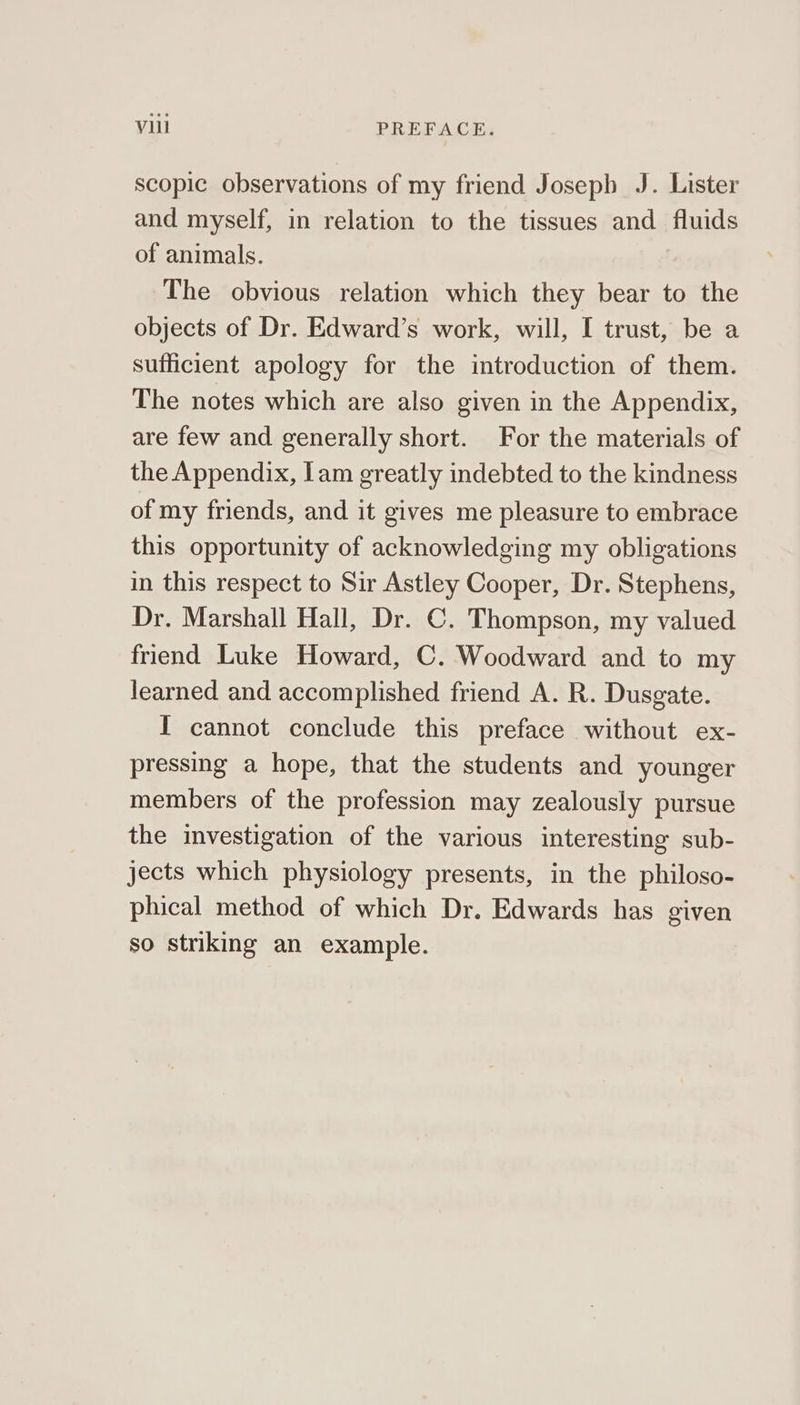 scopic observations of my friend Josepb J. Lister and myself, in relation to the tissues and fluids of animals. The obvious relation which they bear to the objects of Dr. Edward’s work, will, I trust, be a sufficient apology for the introduction of them. The notes which are also given in the Appendix, are few and generally short. For the materials of the Appendix, lam greatly indebted to the kindness of my friends, and it gives me pleasure to embrace this opportunity of acknowledging my obligations in this respect to Sir Astley Cooper, Dr. Stephens, Dr. Marshall Hall, Dr. C. Thompson, my valued friend Luke Howard, C. Woodward and to my learned and accomplished friend A. R. Dusgate. I cannot conclude this preface without ex- pressing a hope, that the students and younger members of the profession may zealously pursue the investigation of the various interesting sub- jects which physiology presents, in the philoso- phical method of which Dr. Edwards has given so striking an example.