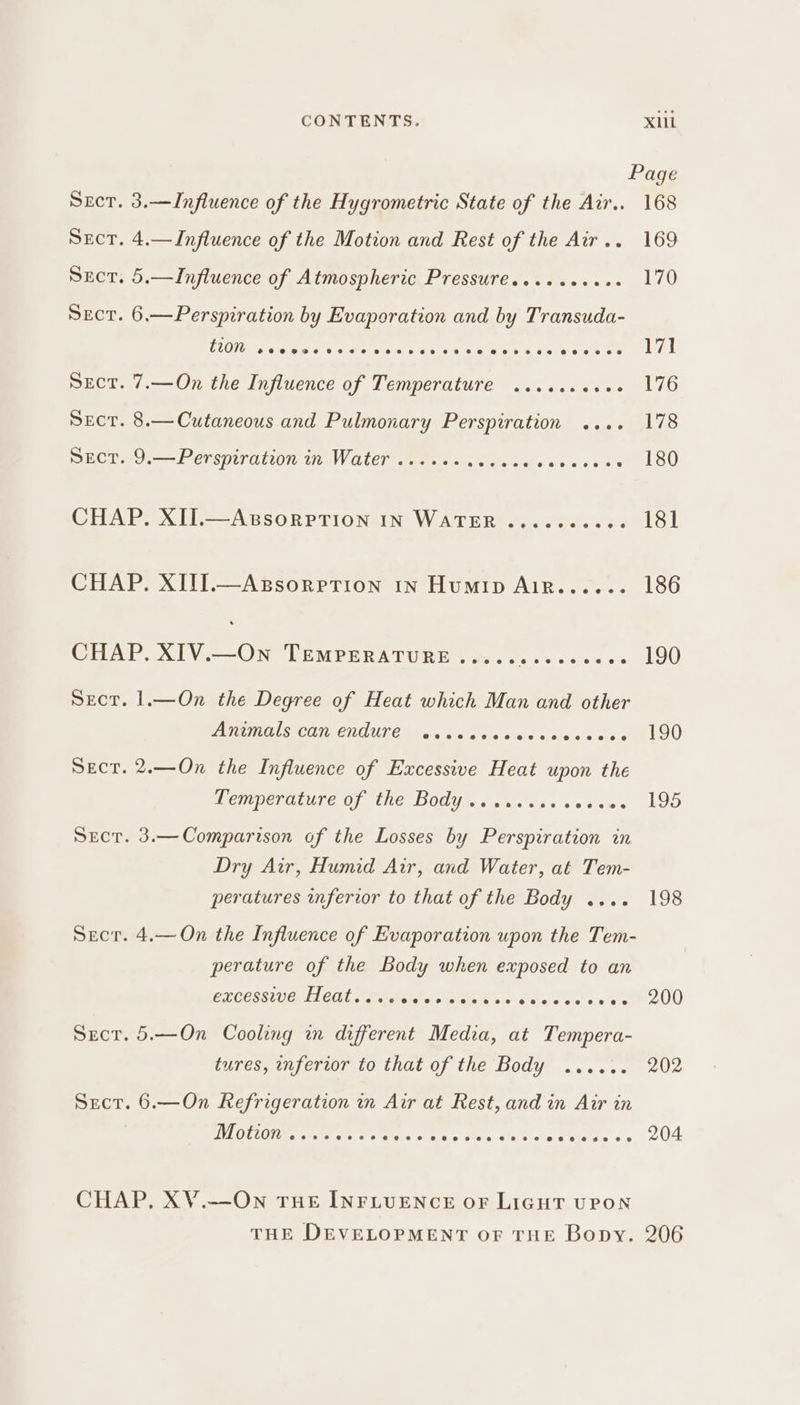 Page Sect. 3.—Influence of the Hygrometric State of the Air.. 168 Sect. 4.—Influence of the Motion and Rest of the Air.. 169 Sect. 5.—Influence of Atmospheric Pressures....eeees 170 Sect. 6,—Perspiration by Evaporation and by Transuda- LOL PPE EEO em de tgeraee otiitetts acct WA! Sect. 7,—On the Influence of Temperature ...... Boge NE Sect. 8.— Cutaneous and Pulmonary Perspiration .... 178 Secr. 9.—Perspiration in Water ....++ see Beteeete tale 180 CHAP. XII.—AwssorpTion IN WaTER.......... 181 CHAP. XITI.—Axsorprtion 1n Humip Air...... 186 CHAP. XIV.—On TemMPERATURE..... sseesecee 190 Sect. 1.—On the Degree of Heat which Man and other AMEROLS COR ENCUTE. &lt;o.0cs\0 cles cee ece oi sl90 Sect. 2.——On the Influence of Excessive Heat upon the Deniperaiure Of the BOdys, «sic ces scsaws 195 Secr. 3.—Comparison of the Losses by Perspiration in Dry Air, Humid Air, and Water, at Tem- peratures inferior to that of the Body .... 198 Secr. 4.—On the Influence of Evaporation upon the Tem- perature of the Body when exposed to an PUGESSIUG Li Gl MR ie ahaety so dea ves viet 200 Secr. 5.—On Cooling in different Media, at Tempera- tures, nferior to that of the Body ...... 202 Secr. 6.—On Refrigeration in Air at Rest, and in Air in VEE ime ate ete ere ga + t.e's sae elas « or 204 CHAP, XV.—On THE INFLUENCE oF LIGHT UPON