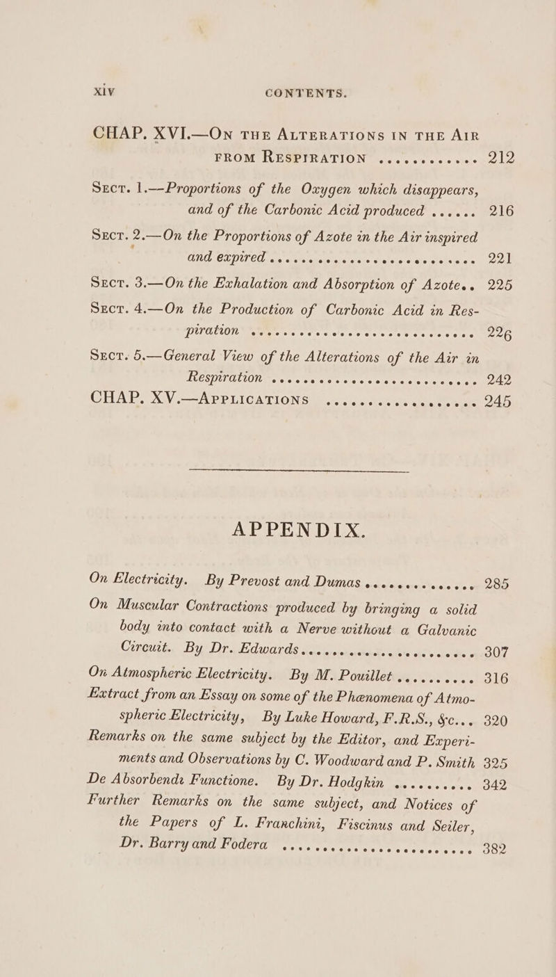 CHAP, XVI.—On THE ALTERATIONS IN THE AIR ER OM Wim TICA LION nas seins opie ele Sect. 1.—-Proportions of the Oxygen which disappears, and of the Carbonic Acid produced ...... 216 Sect. 2.—On the Proportions of Azote in the Air inspired CUT OLDU CO vals wietiaheisnie sishs tielsic cee sive sol Sect. 3.—On the Exhalation and Absorption of Azote.. 225 Sect. 4.—On the Production of Carbonic Acid in Res- GAYEEON Nee 5 6 Coe cc cree eceseseeeeee 226 Sxct. 5.—General View of the Alterations of the Air in ILESTILIALCLOI tera ta's We at's ci ate otra tcke tise RIO: CHAP. XV —-APPLICATIONS wi. < «ca casas aes ks ae dD APPENDIX. On Electricity. By Prevost and Dumas seceecesceceee 285 On Muscular Contractions produced by bringing a solid body wnto contact with a Nerve without a Galvanic Coreutt.. By Dr. Edwards socve-ececise ves vceds 307 On Atmospheric Electricity. By M. Pouillet .......... 316 Extract from an Essay on some of the Phenomena of Atmo- spheric Electricity, By Luke Howard, F.R.S., S05. ive GOO Remarks on the same subject by the Editor, and Experi- ments and Observations by C. Woodward and P. Smith, 325 De Absorbendi Functione. By Dr. E00 Rit eae stay cian ae Further Remarks on the same subject, and Notices o yf the Papers of L. Frarchini, Fiscinus and Sezler, DPT CL LL ULET esas evant os rec rete aR