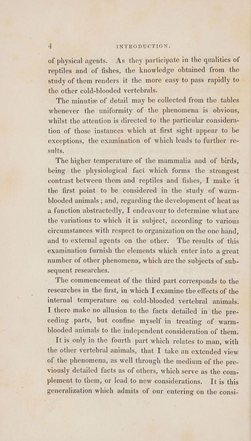 of physical agents. As they participate in the qualities of reptiles and of fishes, the knowledge obtained from the study of them renders it the more easy to pass rapidly to the other cold-blooded vertebrals. The minutiz of detail may be collected from the tables whenever the uniformity of the phenomena is obvious, whilst the attention is directed to the particular considera- tion of those instances which at first sight appear to be exceptions, the examination of which leads to further re- sults. The higher temperature of the mammalia and of birds, being the physiological fact which forms the strongest contrast between them and reptiles and fishes, I make it the first point to be considered in the study of warm- blooded animals ; and, regarding the development of heat as a function abstractedly, I endeavour to determine what are the variations to which it is subject, according to various circumstances with respect to organization on the one hand, and to external agents on the other. The results of this examination furnish the elements which enter into a great number of other phenomena, which are the subjects of sub- sequent researches. The commencement of the third part corresponds to the researches in the first, in which I examine the effects of the internal temperature on cold-blooded vertebral animals. I there make no allusion to the facts detailed in the pre- ceding parts, but confine myself in treating of warm- blooded animals to the independent consideration of them. It is only in the fourth part which relates to man, with the other vertebral animals, that I take an extended view of the phenomena, as well through the medium of the pre- viously detailed facts as of others, which serve as the com- plement to them, or lead to new considerations. It is this generalization which admits of our entering on the consi-