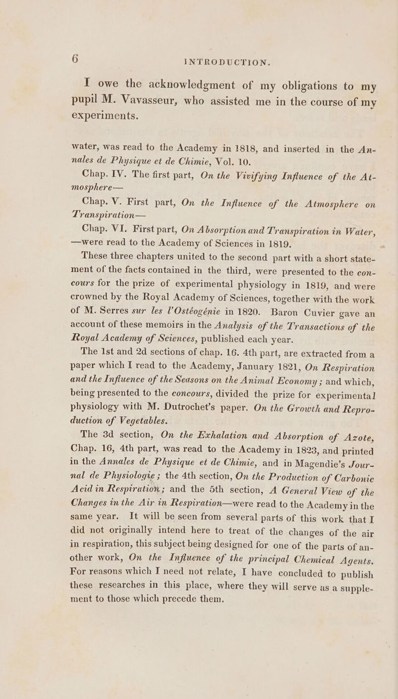 T owe the acknowledgment of my obligations to my pupil M. Vavasseur, who assisted me in the course of my experiments. water, was read to the Academy in 1818, and inserted in the An- nales de Physique et de Chimie, Vol. 10. Chap. IV. The first part, On the Vivifying Influence of the At- mosphere— Chap. V. First part, On the Influence of the Atmosphere on Transpiration— Chap. VI. First part, On Absorption and Transpiration in Water, —were read to the Academy of Sciences in 1819. These three chapters united to the second part with a short state- ment of the facts contained in the third, were presented to the con- cours for the prize of experimental physiology in 1819, and were crowned by the Royal Academy of Sciences, together with the work of M. Serres sur les l’Ostéogénie in 1820. Baron Cuvier gave an account of these memoirs in the Analysis of the Transactions of the Royal Academy of Sciences, published each year. The 1st and 2d sections of chap. 16. 4th part, are extracted from a paper which I read to the Academy, January 1821, On Respiration and the Influence of the Seasons on the Animal Economy ; and which, being presented to the concours, divided the prize for experimenta] physiology with M. Dutrochet’s paper. On the Growth and Repro- duction of Vegetables. The 3d section, On the Exhalation and Absorption of Azote, Chap. 16, 4th part, was read to the Academy in 1828, and printed in the Annales de Physique et de Chimie, and in Magendie’s Jour- nal de Physiologie ; the 4th section, On the Production of Carbonic Acid in Respiration ; and the 5th section, A General View of the Changes inthe Air in Respiration—were read to the Academy in the same year. It will be seen from several parts of this work that I did not originally intend here to treat of the changes of the air in respiration, this subject being designed for one of the parts of an- other work, On the Influence of the principal Chemical Agents. For reasons which I need not relate, I have concluded to publish these researches in this place, where they will serve as a supple- ment to those which precede them.