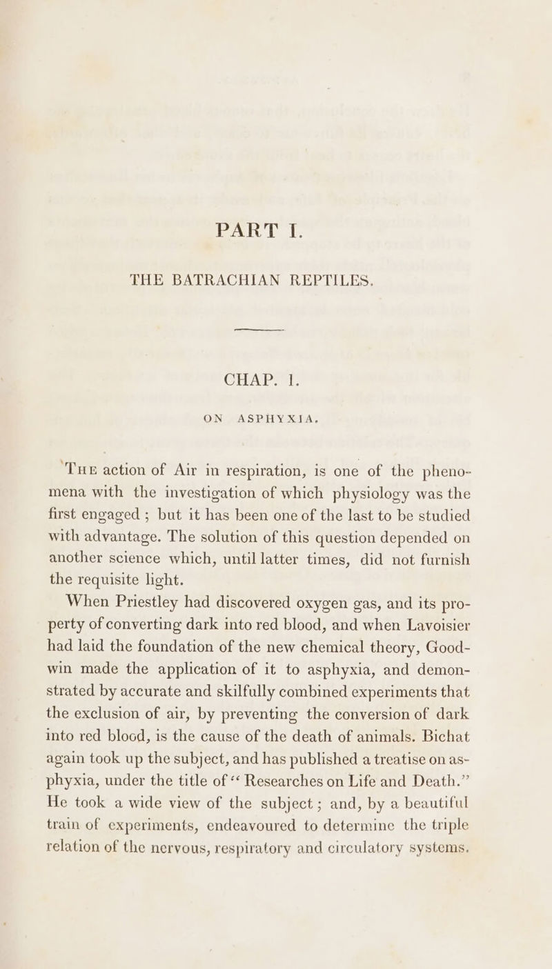 Pek tl. THE BATRACHIAN REPTILES. CHAP. 1. ON ASPHYXIA. ‘Tue action of Air in respiration, is one of the pheno- mena with the investigation of which physiology was the first engaged ; but it has been one of the last to be studied with advantage. The solution of this question depended on another science which, until latter times, did not furnish the requisite light. When Priestley had discovered oxygen gas, and its pro- perty of converting dark into red blood, and when Lavoisier had laid the foundation of the new chemical theory, Good- win made the application of it to asphyxia, and demon- strated by accurate and skilfully combined experiments that the exclusion of air, by preventing the conversion of dark into red blood, is the cause of the death of animals. Bichat again took up the subject, and has published a treatise on as- phyxia, under the title of ‘‘ Researches on Life and Death.” He took a wide view of the subject; and, by a beautiful train of experiments, endeavoured to determine the triple relation of the nervous, respiratory and circulatory systems.