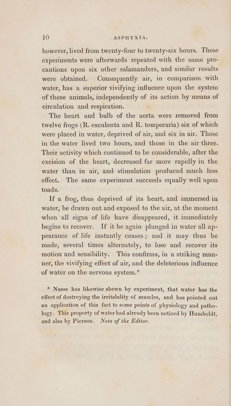 however, lived from twenty-four to twenty-six hours. These experiments were afterwards repeated with the same pre- cautions upon six other salamanders, and similar results were obtained. Consequently air, in comparison with water, has a superior vivifying influence upon the system of these animals, independently of its action by means of circulation and respiration. The heart and bulb of the aorta were removed from twelve frogs (R. esculenta and R. temporaria) six of which were placed in water, deprived of air, and six in air. Those in the water lived two hours, and those in the air three. Their activity which continued to be considerable, after the excision of the heart, decreased far more rapidly in the water than in air, and stimulation produced much less effect. The same experiment succeeds equally well upon toads. If a frog, thus deprived of its heart, and immersed in, water, be drawn out and exposed to the air, at the moment when all signs of life have disappeared, it immediately begins to recover. If it be again plunged in water all ap- pearance of life instantly ceases; and it may thus be made, several times alternately, to lose and recover its motion and sensibility. This confirms, in a striking man- ner, the vivifying effect of air, and the yg Ui influence of water on the nervous system.* * Nasse has likewise shewn by experiment, that water has the effect of destroying the irritability of muscles, and has pointed out an application of this fact to some points of physiology and patho- logy. This property of water had already been noticed by Humboldt, and also by Pierson. Note of the Editor.