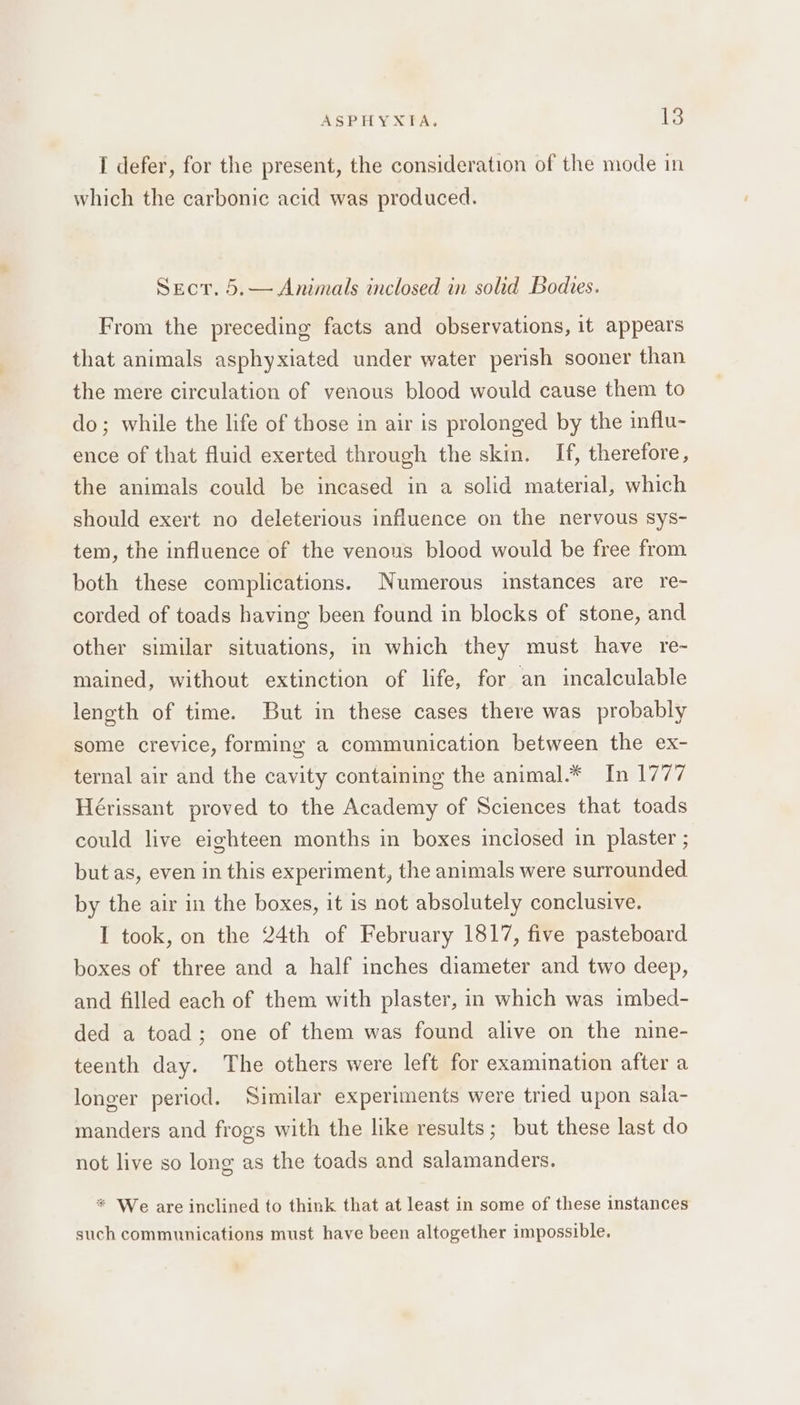 I defer, for the present, the consideration of the mode in which the carbonic acid was produced. Sect. 5.— Animals inclosed in solid Bodies. From the preceding facts and observations, it appears that animals asphyxiated under water perish sooner than the mere circulation of venous blood would cause them to do; while the life of those in air is prolonged by the influ- ence of that fluid exerted through the skin. If, therefore, the animals could be incased in a solid material, which should exert no deleterious influence on the nervous sys- tem, the influence of the venous blood would be free from both these complications. Numerous instances are re~ corded of toads having been found in blocks of stone, and other similar situations, in which they must have re- mained, without extinction of life, for an incalculable length of time. But in these cases there was probably some crevice, forming a communication between the ex- ternal air and the cavity containing the animal.* In 1777 Hérissant proved to the Academy of Sciences that toads could live eighteen months in boxes inciosed in plaster ; but as, even in this experiment, the animals were surrounded by the air in the boxes, it is not absolutely conclusive. I took, on the 24th of February 1817, five pasteboard boxes of three and a half inches diameter and two deep, and filled each of them with plaster, in which was imbed- ded a toad; one of them was found alive on the nine- teenth day. The others were left for examination after a longer period. Similar experiments were tried upon sala- manders and frogs with the like results; but these last do not live so long as the toads and salamanders. * We are inclined to think that at least in some of these instances such communications must have been altogether impossible.