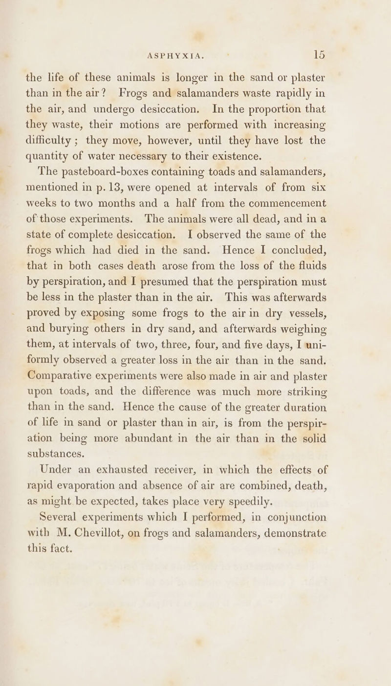 the life of these animals is longer in the sand or plaster than in the air? Frogs and salamanders waste rapidly in the air, and undergo desiccation. In the proportion that they waste, their motions are performed with increasing difficulty ; they move, however, until they have lost the quantity of water necessary to their existence. The pasteboard-boxes containing toads and salamanders, mentioned in p.13, were opened at intervals of from six weeks to two months and a half from the commencement of those experiments. The animals were all dead, and in a state of complete desiccation. I observed the same of the frogs which had died in the sand. Hence I concluded, that in both cases death arose from the loss of the fluids by perspiration, and I presumed that the perspiration must be less in the plaster than in the air. This was afterwards proved by exposing some frogs to the air in dry vessels, and burying others in dry sand, and afterwards weighing them, at intervals of two, three, four, and five days, I uni- formly observed a greater loss in the air than in the sand. Comparative experiments were also made in air and plaster upon toads, and the difference was much more striking than in the sand. Hence the cause of the greater duration of life in sand or plaster than in air, is from the perspir- ation being more abundant in the air than in the solid substances. Under an exhausted receiver, in which the effects of rapid evaporation and absence of air are combined, death, as might be expected, takes place very speedily. Several experiments which I performed, in conjunction with M. Chevillot, on frogs and salamanders, demonstrate this fact.