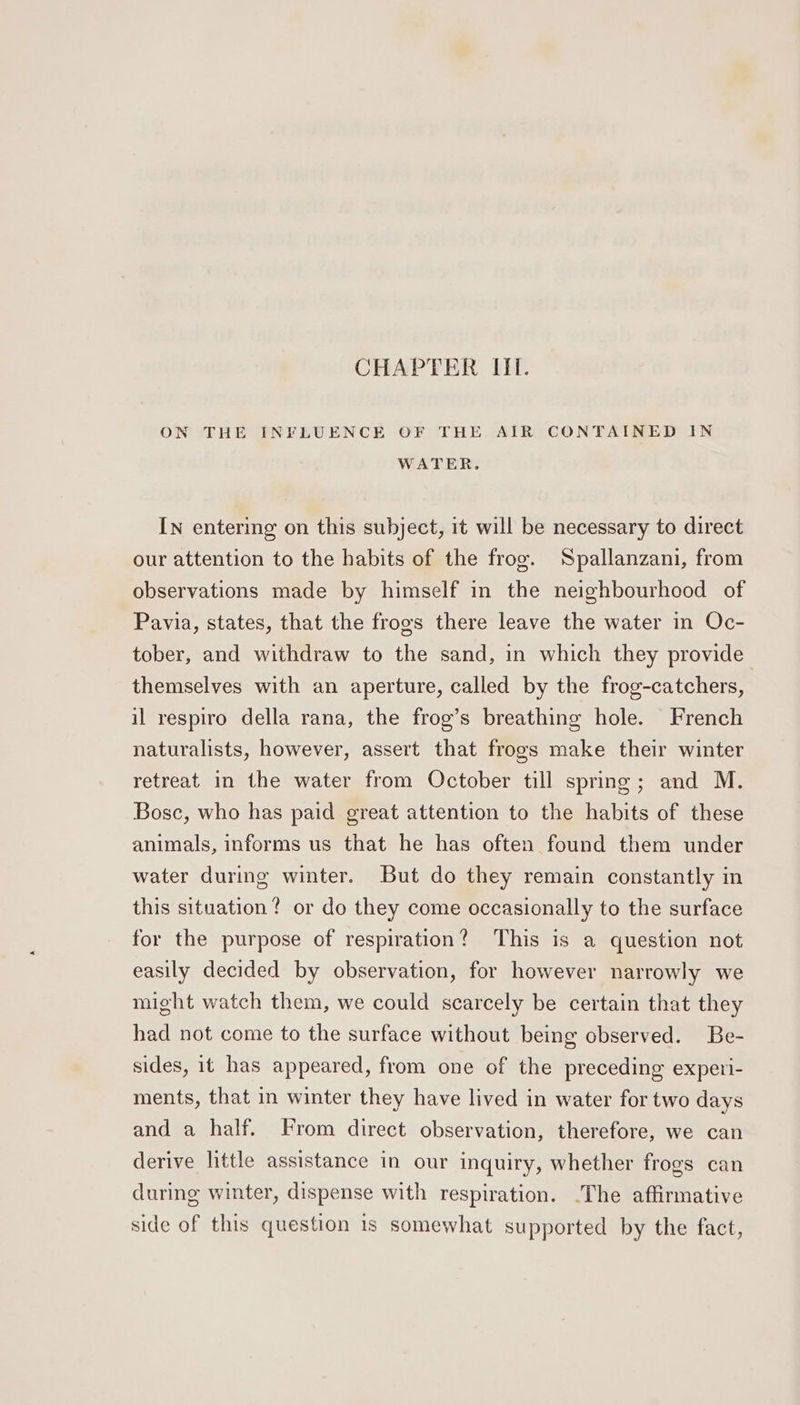 ON THE INFLUENCE OF THE AIR CONTAINED IN WATER. In entering on this subject, it will be necessary to direct our attention to the habits of the frog. Spallanzani, from observations made by himself in the neighbourhood of Pavia, states, that the frogs there leave the water in Oc- tober, and withdraw to the sand, in which they provide themselves with an aperture, called by the frog-catchers, il respiro della rana, the frog’s breathing hole. French naturalists, however, assert that frogs make their winter retreat in the water from October till spring; and M. Bosc, who has paid great attention to the habits of these animals, informs us that he has often found them under water during winter. But do they remain constantly in this situation? or do they come occasionally to the surface for the purpose of respiration? This is a question not easily decided by observation, for however narrowly we might watch them, we could scarcely be certain that they had not come to the surface without being observed. Be- sides, it has appeared, from one of the preceding experi- ments, that in winter they have lived in water for two days and a half. From direct observation, therefore, we can derive little assistance in our inquiry, whether frogs can during winter, dispense with respiration. .The affirmative side of this question is somewhat supported by the fact,