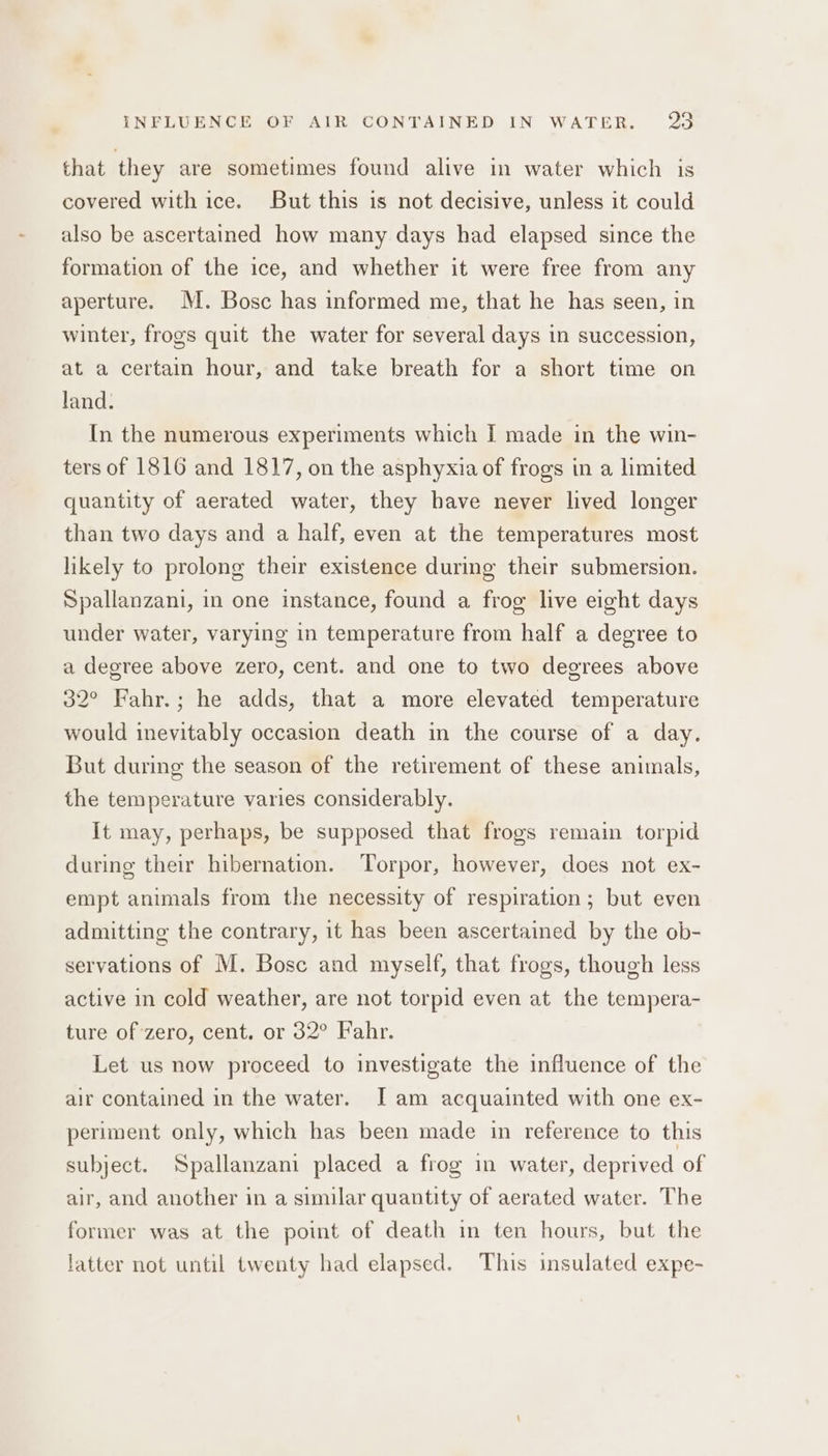 INFLUENCE OF AIR CONTAINED IN WATER. pS. that they are sometimes found alive in water which is covered with ice. But this is not decisive, unless it could also be ascertained how many days had elapsed since the formation of the ice, and whether it were free from any aperture. M. Bosc has informed me, that he has seen, in winter, frogs quit the water for several days in succession, at a certain hour, and take breath for a short time on land. In the numerous experiments which I made in the win- ters of 1816 and 1817, on the asphyxia of frogs in a limited quantity of aerated water, they have never lived longer than two days and a half, even at the temperatures most likely to prolong their existence during their submersion. Spallanzani, in one instance, found a frog live eight days under water, varying in temperature from half a degree to a degree above zero, cent. and one to two degrees above 32° Fahr.; he adds, that a more elevated temperature would inevitably occasion death in the course of a day. But during the season of the retirement of these animals, the temperature varies considerably. It may, perhaps, be supposed that frogs remain torpid during their hibernation. Torpor, however, does not ex- empt animals from the necessity of respiration; but even admitting the contrary, it has been ascertained by the ob- servations of M. Bose and myself, that frogs, though less active in cold weather, are not torpid even at the tempera- ture of zero, cent. or 32° Fahr. Let us now proceed to investigate the influence of the air contained in the water. [I am acquainted with one ex- periment only, which has been made in reference to this subject. Spallanzani placed a frog in water, deprived of air, and another in a similar quantity of aerated water. The former was at the point of death in ten hours, but the latter not until twenty had elapsed. This insulated expe-