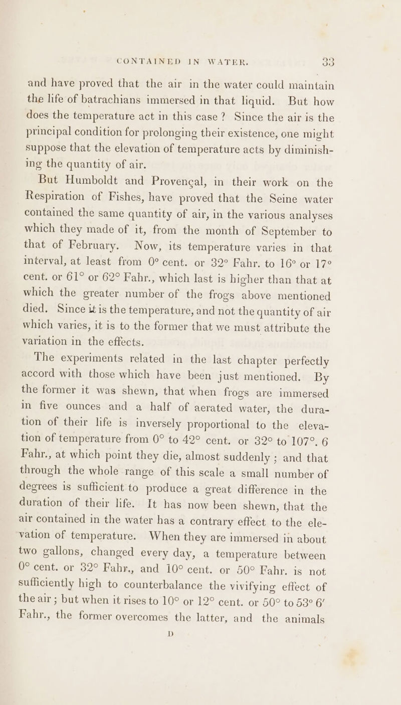 and have proved that the air in the water could maintain the life of batrachians immersed in that liquid. But how does the temperature act in this case? Since the air is the principal condition for prolonging their existence, one might suppose that the elevation of temperature acts by diminish- ing the quantity of air. But Humboldt and Provencal, in their work on the Respiration of Fishes, have proved that the Seine water contained the same quantity of air, in the various analyses which they made of it, from the month of September to that of February. Now, its temperature varies in that interval, at least from 0° cent. or 32° Fahr. to 16° or 17° cent. or 61° or 62° Fahr., which last is higher than that at which the greater number of the frogs above mentioned died. Since it is the temperature, and not the quantity of air which varies, it is to the former that we must attribute the variation in the effects. The experiments related in the last chapter perfectly accord with those which have been just mentioned. By the former it was shewn, that when frogs are immersed in five ounces and a half of aerated water, the dura- tion of their life is inversely proportional to the eleva- tion of temperature from 0° to 42° cent. or 32° to 107°. 6 Fahr., at which point they die, almost suddenly ; and that through the whole range of this scale a small number of degrees is sufficient to produce a great difference in the duration of their life. It has now been shewn, that the air contained in the water has a contrary effect to the ele- vation of temperature. When they are immersed in about two gallons, changed every day, a temperature between O° cent. or 32° Fahr., and 10° cent. or 50° Fahr. is not sufficiently high to counterbalance the vivifying effect of the air ; but when it rises to 10° or 12° cent. or 50° to 53° 6’ Fahr., the former overcomes the latter, and the animals D