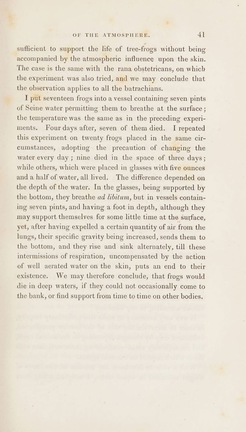 sufficient to support the life of tree-frogs without being accompanied by the atmospheric influence upon the skin. The case is the same with the rana obstetricans, on which the experiment was also tried, and we may conclude that the observation applies to all the batrachians. I put seventeen frogs into a vessel containing seven pints of Seine water permitting them to breathe at the surface ; the temperature was the same as in the preceding experi- ments. Four days after, seven of them died. I repeated this experiment on twenty frogs placed in the same cir- cumstances, adopting the precaution of changing the water every day; nine died in the space of three days; while others, which were placed in glasses with five ounces and a half of water, all lived. The difference depended on the depth of the water. In the glasses, being supported by the bottom, they breathe ad libitum, but in vessels contain- ing seven pints, and having a foot in depth, although they may support themselves for some little time at the surface, yet, after having expelled a certain quantity of air from the lungs, their specific gravity being increased, sends them to the bottom, and they rise and sink alternately, till these intermissions of respiration, uncompensated by the action of well aerated water on the skin, puts an end to their existence. We may therefore conclude, that frogs would die in deep waters, if they could not occasionally come to the bank, or find support from time to time on other bodies.