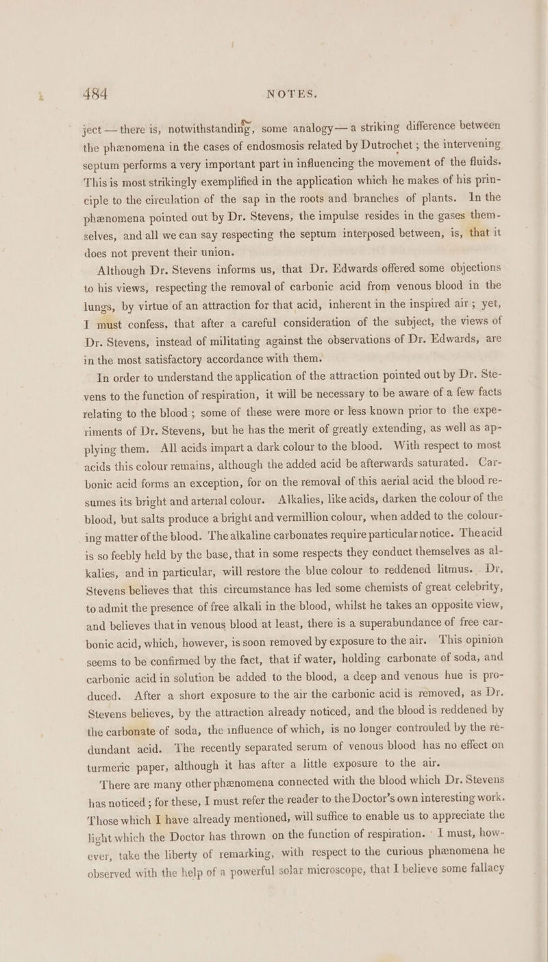 ject — there is, notwithstanding, some analogy—a striking difference between the phenomena in the cases of endosmosis related by Dutrochet ; the intervening septum performs a very important part in influencing the movement of the fluids. This is most strikingly exemplified in the application which he makes of his prin- ciple to the circulation of the sap in the roots and branches of plants. In the phenomena pointed out by Dr. Stevens, the impulse resides in the gases them- selves, and all we can say respecting the septum interposed between, is, that it does not prevent their union. Although Dr. Stevens informs us, that Dr. Edwards offered some objections to his views, respecting the removal of carbonic acid from venous blood in the lungs, by virtue of an attraction for that acid, inherent in the inspired air; yet, IT must confess, that after a careful consideration of the subject, the views of Dr. Stevens, instead of militating against the observations of Dr. Edwards, are in the most satisfactory accordance with them. In order to understand the application of the attraction pointed out by Dr. Ste- vens to the function of respiration, it will be necessary to be aware of a few facts relating to the blood ; some of these were more or less known prior to the expe- riments of Dr. Stevens, but he has the merit of greatly extending, as well as ap- plying them. All acids impart a dark colour to the blood. With respect to most acids this colour remains, although the added acid be afterwards saturated. Car- bonic acid forms an exception, for on the removal of this aerial acid the blood re- sumes its bright and arterial colour. Alkalies, like acids, darken the colour of the blood, but salts produce a bright and vermillion colour, when added to the colour- ing matter of the blood. ‘The alkaline carbonates require particularnotice. Theacid is so feebly held by the base, that in some respects they conduct themselves as al- kalies, and in particular, will restore the blue colour to reddened litmus. Dr. Stevens believes that this circumstance has led some chemists of great celebrity, to admit the presence of free alkali in the blood, whilst he takes an opposite view, and believes that in venous blood at least, there is a superabundance of free car- bonic acid, which, however, is soon removed by exposure to the air. This opinion seems to be confirmed by the fact, that if water, holding carbonate of soda, and carbonic acid in solution be added to the blood, a deep and venous hue is pro- duced. After a short exposure to the air the carbonic acid is removed, as Dr. Stevens believes, by the attraction already noticed, and the blood is reddened by the carbonate of soda, the influence of which, is no longer controuled by the re- dundant acid. ‘The recently separated serum of venous blood has no effect on turmeric paper, although it has after a little exposure to the air. There are many other phenomena connected with the blood which Dr. Stevens has noticed ; for these, 1 must refer the reader to the Doctor’s own interesting work. ‘Those which I have already mentioned, will suffice to enable us to appreciate the light which the Doctor has thrown on the function of respiration. ' I must, how- ever, take the liberty of remarking, with respect to the curious phenomena he observed with the help of a powerful solar microscope, that I believe some fallacy